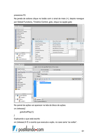 pressione F9
Na janela de actions clique no botão com o sinal de mais (+), depois navegue
por Global Functions, Timeline Control, goto, clique na opção goto




No painel de ações vai aparecer na tela de bloco de ações:
on (release){
      gotoAndPlay(1);
}
Explicando o que está escrito
on (release) É o evento que executa a ação, no caso seria “ao soltar”.



                                                                          61
 