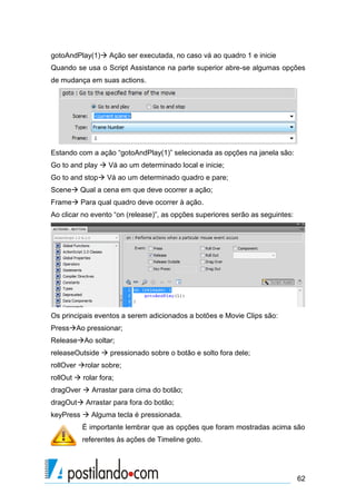 gotoAndPlay(1) Ação ser executada, no caso vá ao quadro 1 e inicie
Quando se usa o Script Assistance na parte superior abre-se algumas opções
de mudança em suas actions.




Estando com a ação “gotoAndPlay(1)” selecionada as opções na janela são:
Go to and play  Vá ao um determinado local e inicie;
Go to and stop Vá ao um determinado quadro e pare;
Scene Qual a cena em que deve ocorrer a ação;
Frame Para qual quadro deve ocorrer à ação.
Ao clicar no evento “on (release)”, as opções superiores serão as seguintes:




Os principais eventos a serem adicionados a botões e Movie Clips são:
PressAo pressionar;
ReleaseAo soltar;
releaseOutside  pressionado sobre o botão e solto fora dele;
rollOver rolar sobre;
rollOut  rolar fora;
dragOver  Arrastar para cima do botão;
dragOut Arrastar para fora do botão;
keyPress  Alguma tecla é pressionada.
          É importante lembrar que as opções que foram mostradas acima são
          referentes às ações de Timeline goto.




                                                                               62
 