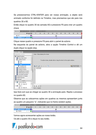 Se pressionarmos CTRL+ENTER para ver nossa animação, a objeto será
animado conforme foi definido na Timeline, mas precisamos que ele pare nos
quadros 30 e 60.
Então clique no quadro 30 da camada AS e pressione F6 para criar um quadro
chave




Clique nesse quadro e pressione F9 para abrir o painel de actions
Na esquerda do painel de actions, abra a opção Timeline Control e dê um
duplo clique na opção stop.




Isso fará com que ao chegar ao quadro 30 a animação pare. Repita o processo
no quadro 60.
Observe que ao colocarmos ações em quadros os mesmos apresentam junto
ao quadro um pequeno “a”, indicando que no frame existem ações.




Vamos agora acrescentar ações ao nosso botão.
Vá até o quadro 30 e clique no seu botão.



                                                                        64
 
