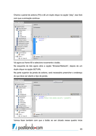 Chame o painel de actions (F9) e dê um duplo clique na opção “play”, isso fará
com que a animação continue.




Vá agora ao frame 60 e selecione novamente o botão.
Na esquerda da tela agora abra a opção “Browser/Network”, depois de um
duplo clique na opção GETURL
Na parte superior da janela de actions, será necessário preencher o endereço
do que deve ser aberto e tipo de janela.




Vamos fazer também com que o botão ao ser clicado nesse quadro inicie



                                                                           65
 