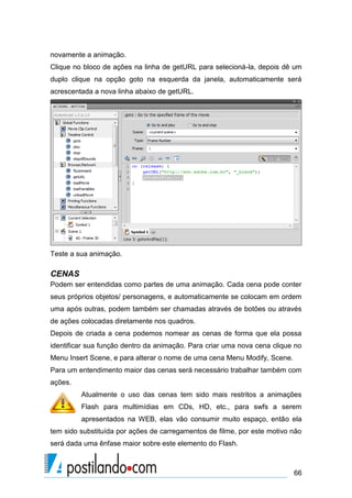 novamente a animação.
Clique no bloco de ações na linha de getURL para selecioná-la, depois dê um
duplo clique na opção goto na esquerda da janela, automaticamente será
acrescentada a nova linha abaixo de getURL.




Teste a sua animação.

CENAS
Podem ser entendidas como partes de uma animação. Cada cena pode conter
seus próprios objetos/ personagens, e automaticamente se colocam em ordem
uma após outras, podem também ser chamadas através de botões ou através
de ações colocadas diretamente nos quadros.
Depois de criada a cena podemos nomear as cenas de forma que ela possa
identificar sua função dentro da animação. Para criar uma nova cena clique no
Menu Insert Scene, e para alterar o nome de uma cena Menu Modify, Scene.
Para um entendimento maior das cenas será necessário trabalhar também com
ações.
         Atualmente o uso das cenas tem sido mais restritos a animações
         Flash para multimídias em CDs, HD, etc., para swfs a serem
         apresentados na WEB, elas vão consumir muito espaço, então ela
tem sido substituída por ações de carregamentos de filme, por este motivo não
será dada uma ênfase maior sobre este elemento do Flash.



                                                                           66
 