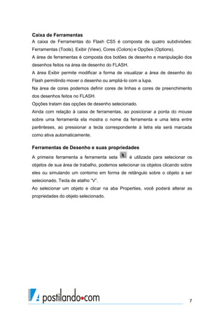 Caixa de Ferramentas
A caixa de Ferramentas do Flash CS5 é composta de quatro subdivisões:
Ferramentas (Tools), Exibir (View), Cores (Colors) e Opções (Options).
A área de ferramentas é composta dos botões de desenho e manipulação dos
desenhos feitos na área de desenho do FLASH.
A área Exibir permite modificar a forma de visualizar a área de desenho do
Flash permitindo mover o desenho ou ampliá-lo com a lupa.
Na área de cores podemos definir cores de linhas e cores de preenchimento
dos desenhos feitos no FLASH.
Opções tratam das opções de desenho selecionado.
Ainda com relação à caixa de ferramentas, ao posicionar a ponta do mouse
sobre uma ferramenta ela mostra o nome da ferramenta e uma letra entre
parênteses, ao pressionar a tecla correspondente à letra ela será marcada
como ativa automaticamente.

Ferramentas de Desenho e suas propriedades
A primeira ferramenta a ferramenta seta        é utilizada para selecionar os
objetos de sua área de trabalho, podemos selecionar os objetos clicando sobre
eles ou simulando um contorno em forma de retângulo sobre o objeto a ser
selecionado. Tecla de atalho “V”.
Ao selecionar um objeto e clicar na aba Properties, você poderá alterar as
propriedades do objeto selecionado.




                                                                           7
 