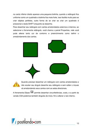 no canto inferior direito aparece uma pequena bolinha, quando o retângulo fica
uniforme como um quadrado a bolinha fica mais forte, isso facilita muito para se
criar objetos perfeitos, outra forma de se criar se criar um quadrado é
pressionar a tecla SHIFT enquanto se desenha.
Para desenhar seu retângulo com cantos arredondados externos e internos, ao
selecionar a ferramenta retângulo, você chama o painel Properties, nele você
pode alterar tanto cor de contorno e preenchimento como definir o
arredondamento dos cantos.




         Quando precisar desenhar um retângulo com cantos arredondados e
         não souber seu ângulo desenhe seu retângulo e sem soltar o mouse
         vá arredondando seus cantos com as setas direcionais.

A ferramenta Elipse      permite desenhar circunferências, ovais, e a partir da
versão CS4 podemos também ângulos de inicio, fim e alterar o raio interno.




                                                                             13
 