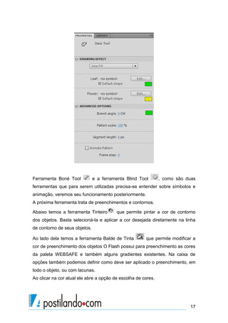 Ferramenta Boné Tool           e a ferramenta Blind Tool       , como são duas
ferramentas que para serem utilizadas precisa-se entender sobre símbolos e
animação, veremos seu funcionamento posteriormente.
A próxima ferramenta trata de preenchimentos e contornos.

Abaixo temos a ferramenta Tinteiro       que permite pintar a cor de contorno
dos objetos. Basta selecioná-la e aplicar a cor desejada diretamente na linha
de contorno de seus objetos.

Ao lado dela temos a ferramenta Balde de Tinta         que permite modificar a
cor de preenchimento dos objetos O Flash possui para preenchimento as cores
da paleta WEBSAFE e também alguns gradientes existentes. Na caixa de
opções também podemos definir como deve ser aplicado o preenchimento, em
todo o objeto, ou com lacunas.
Ao clicar na cor atual ele abre a opção de escolha de cores.




                                                                           17
 