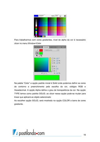 Para trabalharmos com cores gradientes, nível de alpha da cor é necessário
clicar no menu Window>Color




Na paleta “Color” a opção padrão inicial é Solid onde podemos definir as cores
de contorno e preenchimento pela escolha da cor, códigos RGB e
Hexadecimal. A opção Alpha define o grau de transparência da cor. Na opção
TYPE temos como padrão SOLID, ao clicar nessa opção pode-se mudar para
linear que aplicará ao objeto selecionado
Ao escolher opção SOLID, será mostrado na opção COLOR a barra de cores
gradiente.




                                                                           18
 
