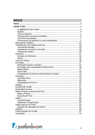 ÍNDICE
ÍNDICE .......................................................................................................................................... 2
ADOBE FLASH............................................................................................................................. 3
      O AMBIENTE DO FLASH ........................................................................... 3
      Atalhos ........................................................................................................ 4
      Tela de Abertura ......................................................................................... 4
      Configurando sua área de trabalho ............................................................. 5
      Caixa de Ferramentas ................................................................................. 7
      Ferramentas de Desenho e suas propriedades .......................................... 7
    Manipulando Objetos .................................................................................... 22
    Trabalhando com objetos externos ............................................................... 24
      Importando bitmaps .................................................................................. 24
      Importando um arquivo de áudio ............................................................... 26
      Importando vídeos .................................................................................... 29
    Símbolos ....................................................................................................... 31
      Os tipos de Símbolos: ............................................................................... 32
      Filtros ........................................................................................................ 35
    Linha do Tempo ............................................................................................ 36
    Animação ...................................................................................................... 37
      Animação Quadro a Quadro ..................................................................... 37
      Animação com Interpolação de Movimento .............................................. 38
      Motion Editor ............................................................................................. 41
      Onion Skin................................................................................................. 42
      Propriedades da barra de ferramentas do quadro .................................... 42
    Camadas ...................................................................................................... 43
      Camadas Guia .......................................................................................... 44
      Máscaras................................................................................................... 47
      Interpolação de Forma .............................................................................. 50
    Botões........................................................................................................... 51
    CLIPES DE FILME ....................................................................................... 51
    Cinemática Inversa ....................................................................................... 53
    Motion Presets e spray brush tool ................................................................ 56
      Motion Presets .......................................................................................... 56
      Spray Brush Tool ...................................................................................... 57
    Ações ............................................................................................................ 60
      O painel Ações .......................................................................................... 60
      Utilizando o Script Assist ........................................................................... 60
    Ações básicas do Flash ................................................................................ 63
      Exemplo de utilização de actions .............................................................. 63
    CENAS ......................................................................................................... 66
    PUBLICAÇÃO DO FILME ............................................................................. 67
    Conclusão ..................................................................................................... 70




                                                                                                                                                2
 