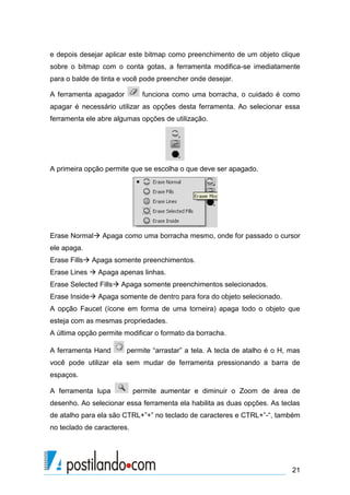 e depois desejar aplicar este bitmap como preenchimento de um objeto clique
sobre o bitmap com o conta gotas, a ferramenta modifica-se imediatamente
para o balde de tinta e você pode preencher onde desejar.

A ferramenta apagador         funciona como uma borracha, o cuidado é como
apagar é necessário utilizar as opções desta ferramenta. Ao selecionar essa
ferramenta ele abre algumas opções de utilização.




A primeira opção permite que se escolha o que deve ser apagado.




Erase Normal Apaga como uma borracha mesmo, onde for passado o cursor
ele apaga.
Erase Fills Apaga somente preenchimentos.
Erase Lines  Apaga apenas linhas.
Erase Selected Fills Apaga somente preenchimentos selecionados.
Erase Inside Apaga somente de dentro para fora do objeto selecionado.
A opção Faucet (ícone em forma de uma torneira) apaga todo o objeto que
esteja com as mesmas propriedades.
A última opção permite modificar o formato da borracha.

A ferramenta Hand       permite “arrastar” a tela. A tecla de atalho é o H, mas
você pode utilizar ela sem mudar de ferramenta pressionando a barra de
espaços.

A ferramenta lupa           permite aumentar e diminuir o Zoom de área de
desenho. Ao selecionar essa ferramenta ela habilita as duas opções. As teclas
de atalho para ela são CTRL+”+” no teclado de caracteres e CTRL+”-“, também
no teclado de caracteres.




                                                                            21
 