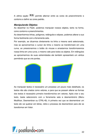 A ultima opção          permite alternar entre as cores de preenchimento e
contorno e definir as cores padrão.

Manipulando Objetos
Ao desenhar no Flash, podemos manipular nossos objetos, tanto na forma,
como contorno e preenchimentos.
Ao desenharmos linhas, polígonos, retângulos e elipses, podemos alterar a sua
forma facilmente com a ferramenta seta.
Por exemplo, se clicarmos diretamente na linha a mesma será selecionada,
mas se aproximarmos o cursor da linha o mesmo se transformará em uma
curva, ao pressionarmos o botão do mouse e arrastarmos transformaremos
nossa linha em uma curva, o mesmo vale para todos os objetos. Em retângulos
ao aproximarmos de suas extremidades ele também apresentará um vértice
permitindo que se crie pontas.




Ao manipular textos é necessário um processo um pouco mais detalhado, os
textos não são criados como vetores, e para que se possam alterar as formas
dos textos é necessário primeiro transformá-los em vetores. Após criar o seu
texto, basta selecioná-lo com a ferramenta seta e desmembrá-lo (Menu
Modificar, Desmembrar ou CTRL+B). A primeira vez que se desmembrar um
texto ele vai quebrar em letras, retira o processo de desmembrar para ele se
transformar em Vetor.




                                                                          22
 