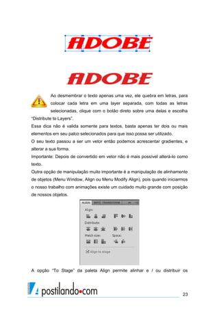 Ao desmembrar o texto apenas uma vez, ele quebra em letras, para
          colocar cada letra em uma layer separada, com todas as letras
          selecionadas, clique com o botão direto sobre uma delas e escolha
“Distribute to Layers”.
Essa dica não é valida somente para textos, basta apenas ter dois ou mais
elementos em seu palco selecionados para que isso possa ser utilizado.
O seu texto passou a ser um vetor então podemos acrescentar gradientes, e
alterar a sua forma.
Importante: Depois de convertido em vetor não é mais possível alterá-lo como
texto.
Outra opção de manipulação muito importante é a manipulação de alinhamento
de objetos (Menu Window, Align ou Menu Modify Align), pois quando iniciarmos
o nosso trabalho com animações existe um cuidado muito grande com posição
de nossos objetos.




A opção “To Stage” da paleta Align permite alinhar e / ou distribuir os




                                                                         23
 