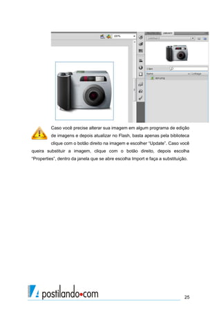 Caso você precise alterar sua imagem em algum programa de edição
         de imagens e depois atualizar no Flash, basta apenas pela biblioteca
         clique com o botão direito na imagem e escolher “Update”. Caso você
queira substituir a imagem, clique com o botão direito, depois escolha
“Properties”, dentro da janela que se abre escolha Import e faça a substituição.




                                                                              25
 