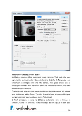 Importando um arquivo de áudio
No Flash, é possível utilizar os sons de várias maneiras. Você pode criar sons
reproduzidos continuamente, independentemente da Linha de Tempo, ou pode
sincronizar a animação com uma trilha sonora. Você pode anexar sons a
botões para torná-los mais interativos e fazê-los aumentar e diminuir para obter
uma trilha sonora apurada.
É possível usar sons em bibliotecas compartilhadas para vincular um som de
uma biblioteca a vários filmes. Também é possível usar sons em objetos de
som para controlar sua reprodução com o ActionScript.
O Flash armazena os sons na Biblioteca juntamente com os bitmaps e
símbolos. Como nos símbolos, basta uma cópia de um arquivo de som para



                                                                             26
 