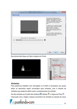 Na próxima tela clique em Next e depois em Finish.




Símbolos
Para podermos trabalhar com animações no FLASH é necessário que quase
todos os elementos sejam convertidos para símbolos, pois é através de
símbolos que podemos definir qual o comportamento do símbolo:
Os três símbolos do FLASH são Gráficos     , Botões   e Clipes de Filme   .
Você pode criar o objeto e depois convertê-lo em Símbolo ou através do menu



                                                                          31
 