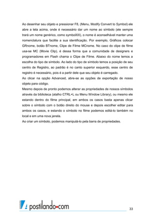 Ao desenhar seu objeto e pressionar F8, (Menu, Modify Convert to Symbol) ele
abre a tela acima, onde é necessário dar um nome ao símbolo (ele sempre
trará um nome genérico, como symbolXX), o nome é aconselhável manter uma
nomenclatura que facilite a sua identificação. Por exemplo, Gráficos colocar
GRnome, botão BTnome, Clipe de Filme MCnome. No caso do clipe de filme
usa-se MC (Movie Clip), é dessa forma que a comunidade de designers e
programadores em Flash chama o Clipe de Filme. Abaixo do nome temos a
escolha do tipo de símbolo. Ao lado do tipo de símbolo temos a posição de seu
centro de Registro, ao padrão é no canto superior esquerdo, esse centro de
registro é necessário, pois é a partir dele que seu objeto é carregado.
Ao clicar na opção Advanced, abre-se as opções de exportação de nosso
objeto para código.
Mesmo depois de pronto podemos alterar as propriedades de nossos símbolos
através da biblioteca (atalho CTRL+L ou Menu Window Library), ou mesmo ele
estando dentro do filme principal, em ambos os casos basta apenas clicar
sobre o símbolo com o botão direito do mouse e depois escolher editar para
ambos os casos, e estando o símbolo no filme podemos editá-lo também no
local e em uma nova janela.
Ao criar um símbolo, podemos manipulá-lo pela barra de propriedades.




                                                                          33
 
