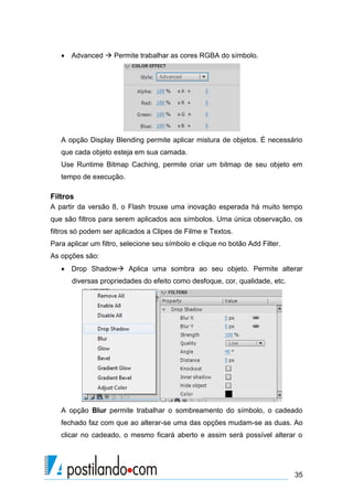  Advanced  Permite trabalhar as cores RGBA do símbolo.




   A opção Display Blending permite aplicar mistura de objetos. É necessário
   que cada objeto esteja em sua camada.
   Use Runtime Bitmap Caching, permite criar um bitmap de seu objeto em
   tempo de execução.

Filtros
A partir da versão 8, o Flash trouxe uma inovação esperada há muito tempo
que são filtros para serem aplicados aos símbolos. Uma única observação, os
filtros só podem ser aplicados a Clipes de Filme e Textos.
Para aplicar um filtro, selecione seu símbolo e clique no botão Add Filter.
As opções são:
    Drop Shadow Aplica uma sombra ao seu objeto. Permite alterar
      diversas propriedades do efeito como desfoque, cor, qualidade, etc.




   A opção Blur permite trabalhar o sombreamento do símbolo, o cadeado
   fechado faz com que ao alterar-se uma das opções mudam-se as duas. Ao
   clicar no cadeado, o mesmo ficará aberto e assim será possível alterar o




                                                                              35
 