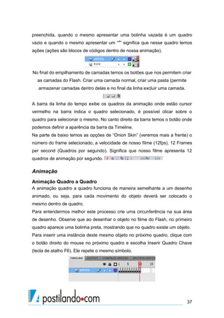 preenchida, quando o mesmo apresentar uma bolinha vazada é um quadro
vazio e quando o mesmo apresentar um “a” significa que nesse quadro temos
ações (ações são blocos de códigos dentro de nossa animação).



No final do empilhamento de camadas temos os botões que nos permitem criar
  as camadas do Flash. Criar uma camada normal, criar uma pasta (permite
   armazenar camadas dentro delas e no final da linha excluir uma camada.


A barra da linha do tempo exibe os quadros da animação onde estão cursor
vermelho na barra indica o quadro selecionado, é possível clicar sobre o
quadro para selecionar o mesmo. No canto direito da barra temos o botão onde
podemos definir a aparência da barra da Timeline.
Na parte de baixo temos as opções de “Onion Skin” (veremos mais a frente) o
número do frame selecionado, a velocidade de nosso filme (12fps), 12 Frames
per second (Quadros por segundo). Significa que nosso filme apresenta 12
quadros de animação por segundo.

Animação
Animação Quadro a Quadro
A animação quadro a quadro funciona de maneira semelhante a um desenho
animado, ou seja, para cada movimento do objeto deverá ser colocado o
mesmo dentro de quadro.
Para entendermos melhor este processo crie uma circunferência na sua área
de desenho. Observe que ao desenhar o objeto no filme do Flash, no primeiro
quadro aparece uma bolinha preta, mostrando que no quadro existe um objeto.
Para inserir uma instância deste mesmo objeto no próximo quadro, clique com
o botão direito do mouse no próximo quadro e escolha Inserir Quadro Chave
(tecla de atalho F6). Ele repete o mesmo símbolo.




                                                                            37
 