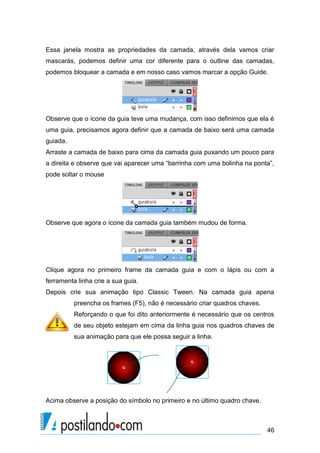 Essa janela mostra as propriedades da camada, através dela vamos criar
mascarás, podemos definir uma cor diferente para o outline das camadas,
podemos bloquear a camada e em nosso caso vamos marcar a opção Guide.




Observe que o ícone da guia teve uma mudança, com isso definimos que ela é
uma guia, precisamos agora definir que a camada de baixo será uma camada
guiada.
Arraste a camada de baixo para cima da camada guia puxando um pouco para
a direita e observe que vai aparecer uma “barrinha com uma bolinha na ponta”,
pode soltar o mouse




Observe que agora o ícone da camada guia também mudou de forma.




Clique agora no primeiro frame da camada guia e com o lápis ou com a
ferramenta linha crie a sua guia.
Depois crie sua animação tipo Classic Tween. Na camada guia apena
          preencha os frames (F5), não é necessário criar quadros chaves.
          Reforçando o que foi dito anteriormente é necessário que os centros
          de seu objeto estejam em cima da linha guia nos quadros chaves de
          sua animação para que ele possa seguir a linha.




Acima observe a posição do símbolo no primeiro e no último quadro chave.



                                                                            46
 