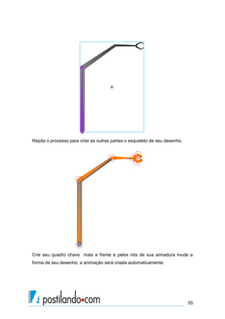 Repita o processo para criar as outras partes o esqueleto de seu desenho.




Crie seu quadro chave mais a frente e pelos nós de sua armadura mude a
forma de seu desenho, a animação será criada automaticamente.




                                                                            55
 