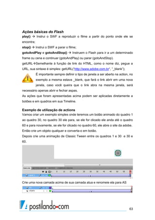 Ações básicas do Flash
play()  Instrui o SWF a reproduzir o filme a partir do ponto onde ele se
encontra;
stop()  Instrui o SWF a parar o filme;
gotoAndPlay e gotoAndStop()  Instruem o Flash para ir a um determinado
frame ou cena e continuar (gotoAndPlay) ou parar (gotoAndStop).
getURLSemelhante à função de link do HTML, como o nome diz, pegue a
URL, sua sintaxe é simples: getURL(“http://www.adobe.com.br“, ”_blank”);
            É importante sempre definir o tipo de janela a ser aberto na action, no
            exemplo a mesma estava _blank, que fará o link abrir em uma nova
            janela, caso você queira que o link abra na mesma janela, será
necessário apenas abrir e fechar aspas.
As ações que foram apresentadas acima podem ser aplicadas diretamente a
botões e em quadros em sua Timeline.

Exemplo de utilização de actions
Vamos criar um exemplo simples onde teremos um botão animado do quadro 1
ao quadro 30, no quadro 30 ele para, se ele for clicado ele anda até o quadro
60 e para novamente, se ele for clicado no quadro 60, ele abre o site da adobe.
Então crie um objeto qualquer e converta-o em botão.
Depois crie uma animação de Classic Tween entre os quadros 1 e 30 e 30 e
60.




Crie uma nova camada acima de sua camada atua e renomeie ela para AS




                                                                                63
 