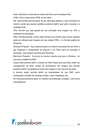 Flash (swf) Este é o formato do arquivo de filme como resultado final;
HTML: Gera o documento HTML de seu filme ;
GIF: este formato permite gerar de seu filme gifs estáticos e gifs animados do
mesmo, sendo que quando estáticos podemos definir qual será o looping e a
qualidade final.
JPG: Permite que seja gerado de sua animação uma imagem em JPG, e
qualidade de exportação.
PNG: Permite exportar o filme neste formato que embora seja menos utilizado
pode ser utilizado para imagens em seu código HTML , é o formato padrão do
Fireworks.
Windows Projector: Aqui podemos gerar um arquivo executável de seu filme o
que dispensa a necessidade de plug-ins e do Flash para se visualizar a
animação , este projetor somente para Windows.
Macintosh Projector: Funciona da mesma maneira que para o Windows , só
que para a plataforma MAC.
A guia Flash permite definir a versão do Flash Player para seu filme, ordem de
carregamento do filme, versão de actionScript. Em Images and Sounds
podemos definir a qualidade de saída das imagens e dos arquivos de áudio.
A terceira opção permite definir as propriedades de seu SWF como
compressão, inclusão de camadas ocultas, incluir metadados, etc.
Em Advanced podemos gerar um relatório de publicação, proteger o swf contra
importação,etc.




                                                                            68
 