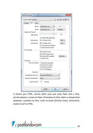 A terceira guia HTML, permite definir para qual saída Flash será o filme,
permite detectar a versão do Flash. Dimensões do filme, definir a exibição filme
(playback), qualidade do filme, modo de janela (Window modo), alinhamento,
escala do swf no HTML.




                                                                             69
 