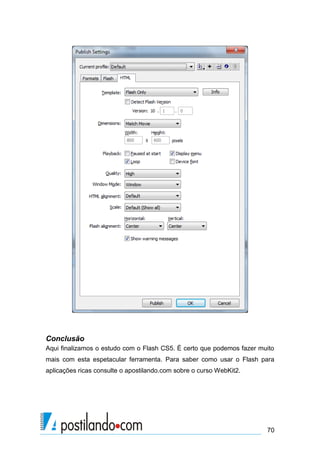 Conclusão
Aqui finalizamos o estudo com o Flash CS5. É certo que podemos fazer muito
mais com esta espetacular ferramenta. Para saber como usar o Flash para
aplicações ricas consulte o apostilando.com sobre o curso WebKit2.




                                                                       70
 