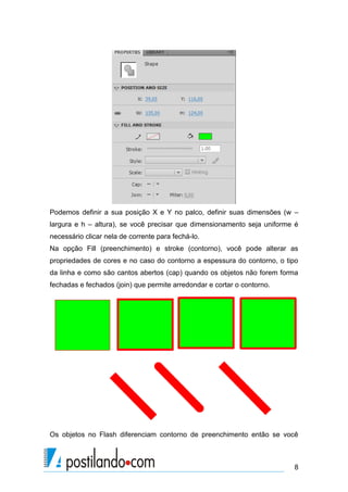 Podemos definir a sua posição X e Y no palco, definir suas dimensões (w –
largura e h – altura), se você precisar que dimensionamento seja uniforme é
necessário clicar nela de corrente para fechá-lo.
Na opção Fill (preenchimento) e stroke (contorno), você pode alterar as
propriedades de cores e no caso do contorno a espessura do contorno, o tipo
da linha e como são cantos abertos (cap) quando os objetos não forem forma
fechadas e fechados (join) que permite arredondar e cortar o contorno.




Os objetos no Flash diferenciam contorno de preenchimento então se você



                                                                         8
 