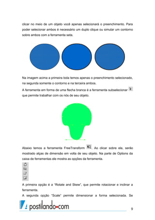 clicar no meio de um objeto você apenas selecionará o preenchimento. Para
poder selecionar ambos é necessário um duplo clique ou simular um contorno
sobre ambos com a ferramenta seta.




Na imagem acima a primeira bola temos apenas o preenchimento selecionado,
na segunda somente o contorno e na terceira ambos.

A ferramenta em forma de uma flecha branca é a ferramenta subselecionar
que permite trabalhar com os nós de seu objeto.




Abaixo temos a ferramenta FreeTransform           . Ao clicar sobre ela, serão
mostrado alças de dimensão em volta de seu objeto. Na parte de Options da
caixa de ferramentas ele mostra as opções da ferramenta.




A primeira opção é a “Rotate and Skew”, que permite rotacionar e inclinar a
ferramenta.
A segunda opção “Scale” permite dimensionar a forma selecionada. Se



                                                                            9
 
