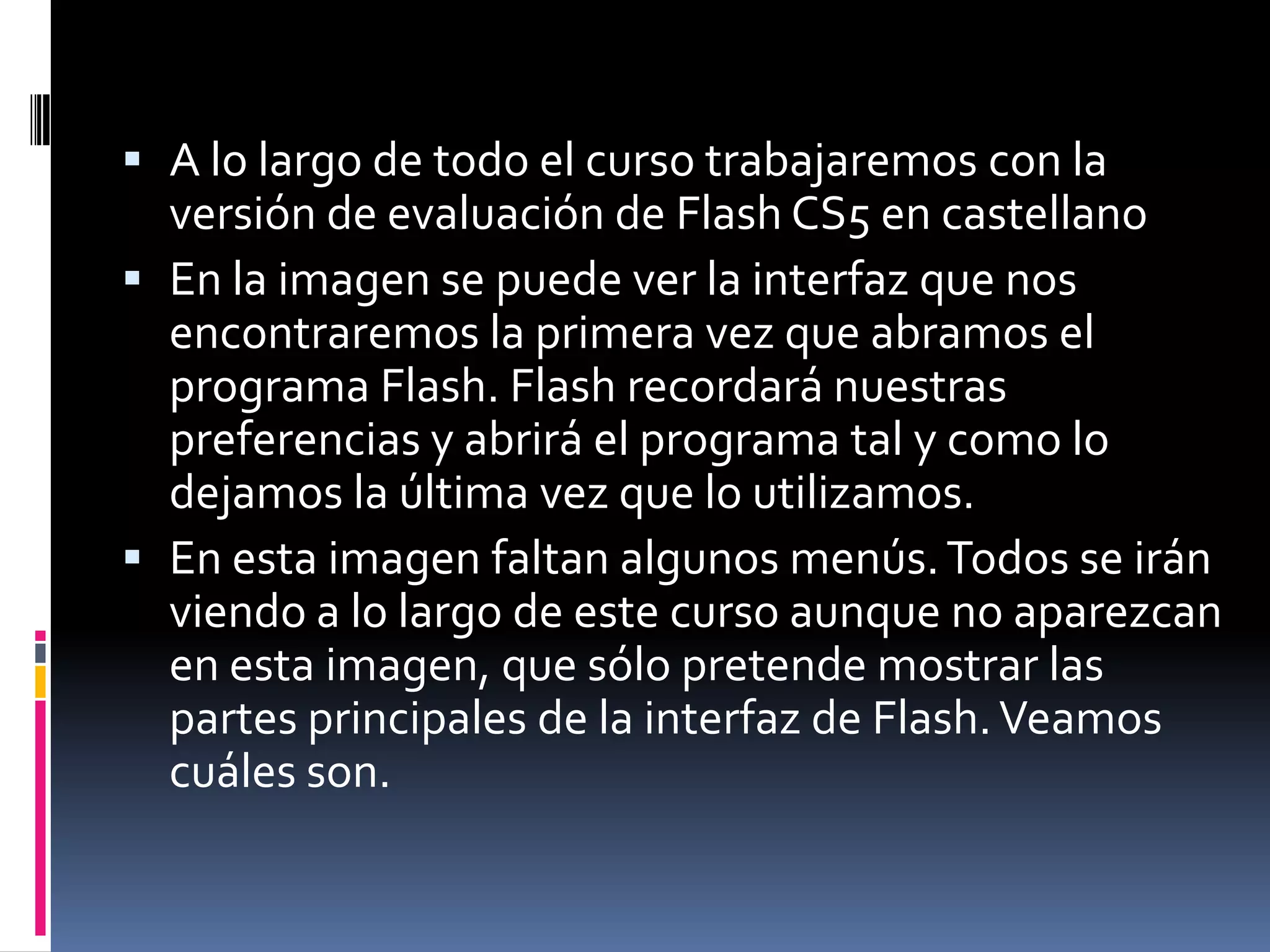  A lo largo de todo el curso trabajaremos con la
  versión de evaluación de Flash CS5 en castellano
 En la imagen se puede ver la interfaz que nos
  encontraremos la primera vez que abramos el
  programa Flash. Flash recordará nuestras
  preferencias y abrirá el programa tal y como lo
  dejamos la última vez que lo utilizamos.
 En esta imagen faltan algunos menús. Todos se irán
  viendo a lo largo de este curso aunque no aparezcan
  en esta imagen, que sólo pretende mostrar las
  partes principales de la interfaz de Flash. Veamos
  cuáles son.
 
