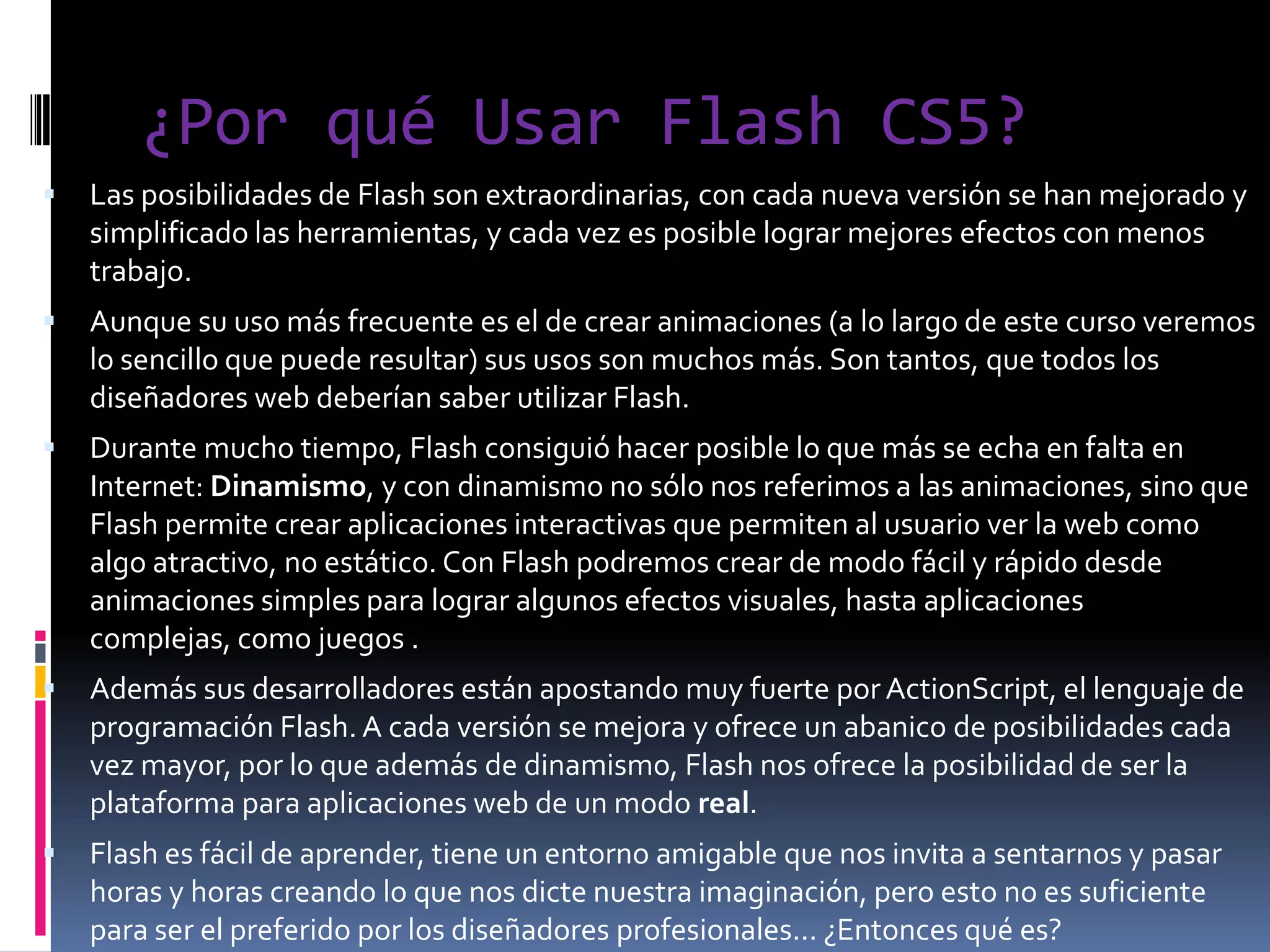¿Por qué Usar Flash CS5?
   Las posibilidades de Flash son extraordinarias, con cada nueva versión se han mejorado y
    simplificado las herramientas, y cada vez es posible lograr mejores efectos con menos
    trabajo.
   Aunque su uso más frecuente es el de crear animaciones (a lo largo de este curso veremos
    lo sencillo que puede resultar) sus usos son muchos más. Son tantos, que todos los
    diseñadores web deberían saber utilizar Flash.
   Durante mucho tiempo, Flash consiguió hacer posible lo que más se echa en falta en
    Internet: Dinamismo, y con dinamismo no sólo nos referimos a las animaciones, sino que
    Flash permite crear aplicaciones interactivas que permiten al usuario ver la web como
    algo atractivo, no estático. Con Flash podremos crear de modo fácil y rápido desde
    animaciones simples para lograr algunos efectos visuales, hasta aplicaciones
    complejas, como juegos .
   Además sus desarrolladores están apostando muy fuerte por ActionScript, el lenguaje de
    programación Flash. A cada versión se mejora y ofrece un abanico de posibilidades cada
    vez mayor, por lo que además de dinamismo, Flash nos ofrece la posibilidad de ser la
    plataforma para aplicaciones web de un modo real.
   Flash es fácil de aprender, tiene un entorno amigable que nos invita a sentarnos y pasar
    horas y horas creando lo que nos dicte nuestra imaginación, pero esto no es suficiente
    para ser el preferido por los diseñadores profesionales... ¿Entonces qué es?
 