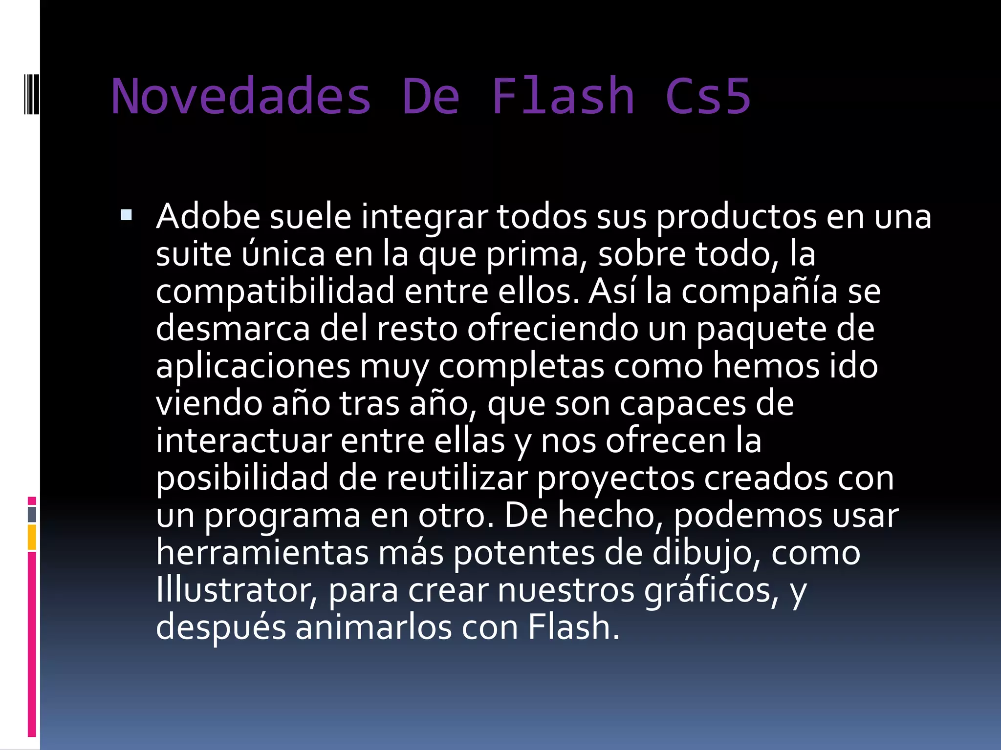 Novedades De Flash Cs5

 Adobe suele integrar todos sus productos en una
  suite única en la que prima, sobre todo, la
  compatibilidad entre ellos. Así la compañía se
  desmarca del resto ofreciendo un paquete de
  aplicaciones muy completas como hemos ido
  viendo año tras año, que son capaces de
  interactuar entre ellas y nos ofrecen la
  posibilidad de reutilizar proyectos creados con
  un programa en otro. De hecho, podemos usar
  herramientas más potentes de dibujo, como
  Illustrator, para crear nuestros gráficos, y
  después animarlos con Flash.
 