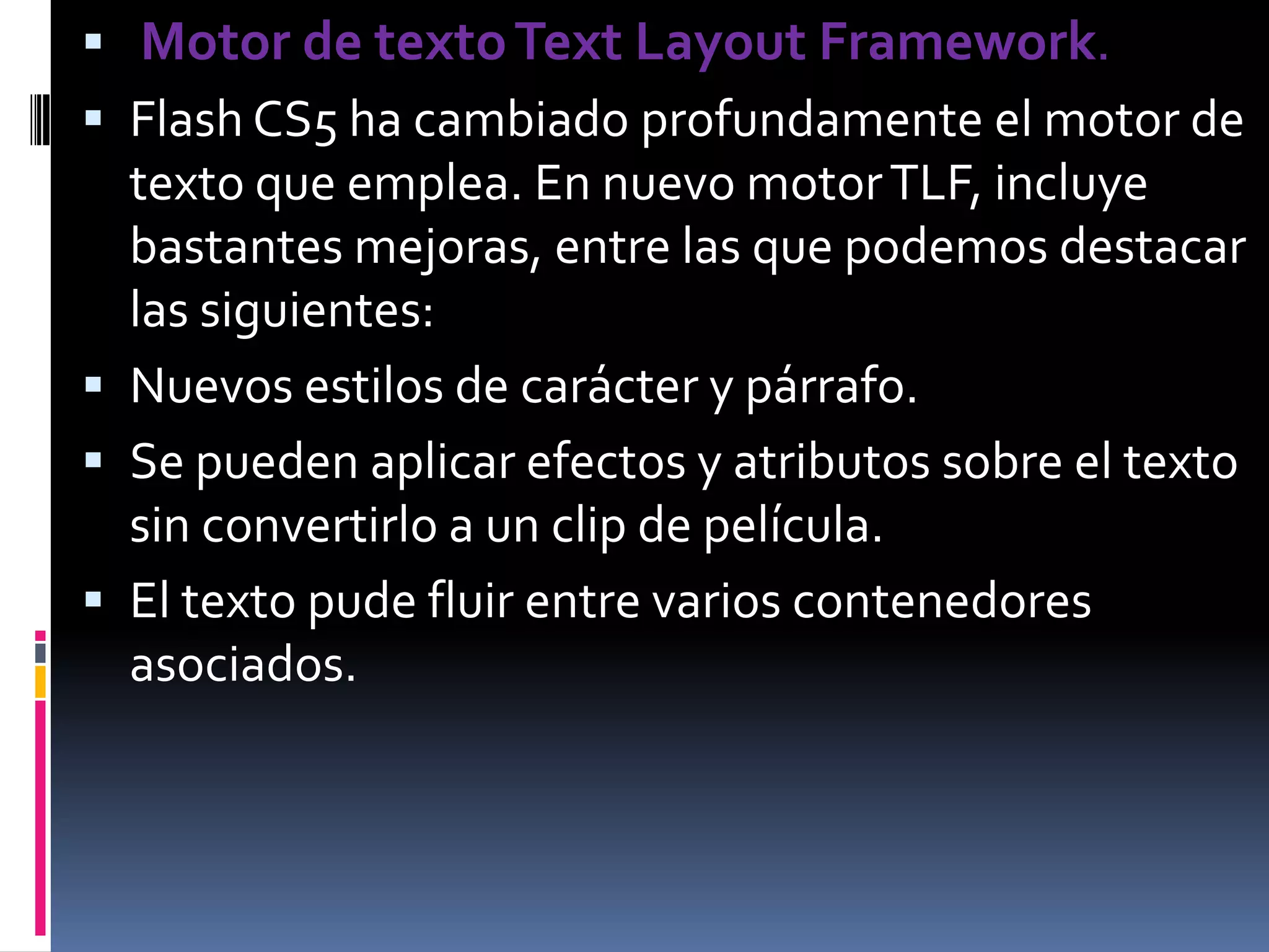 Motor de texto Text Layout Framework.
 Flash CS5 ha cambiado profundamente el motor de
  texto que emplea. En nuevo motor TLF, incluye
  bastantes mejoras, entre las que podemos destacar
  las siguientes:
 Nuevos estilos de carácter y párrafo.
 Se pueden aplicar efectos y atributos sobre el texto
  sin convertirlo a un clip de película.
 El texto pude fluir entre varios contenedores
  asociados.
 