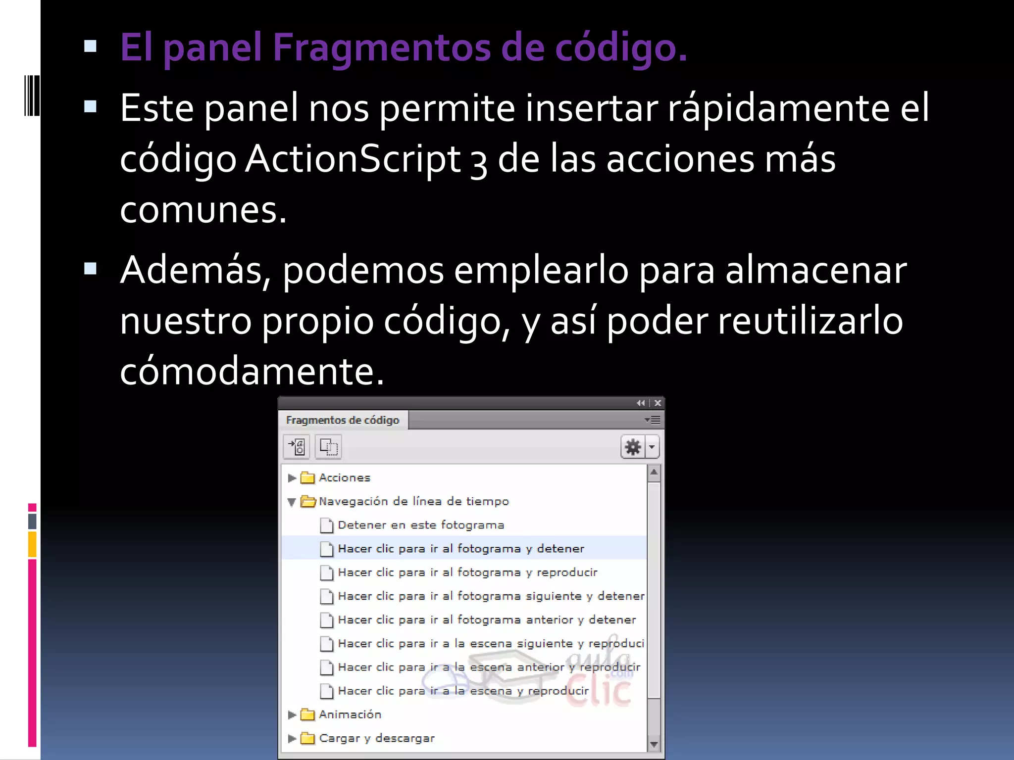  El panel Fragmentos de código.
 Este panel nos permite insertar rápidamente el
  código ActionScript 3 de las acciones más
  comunes.
 Además, podemos emplearlo para almacenar
  nuestro propio código, y así poder reutilizarlo
  cómodamente.
 