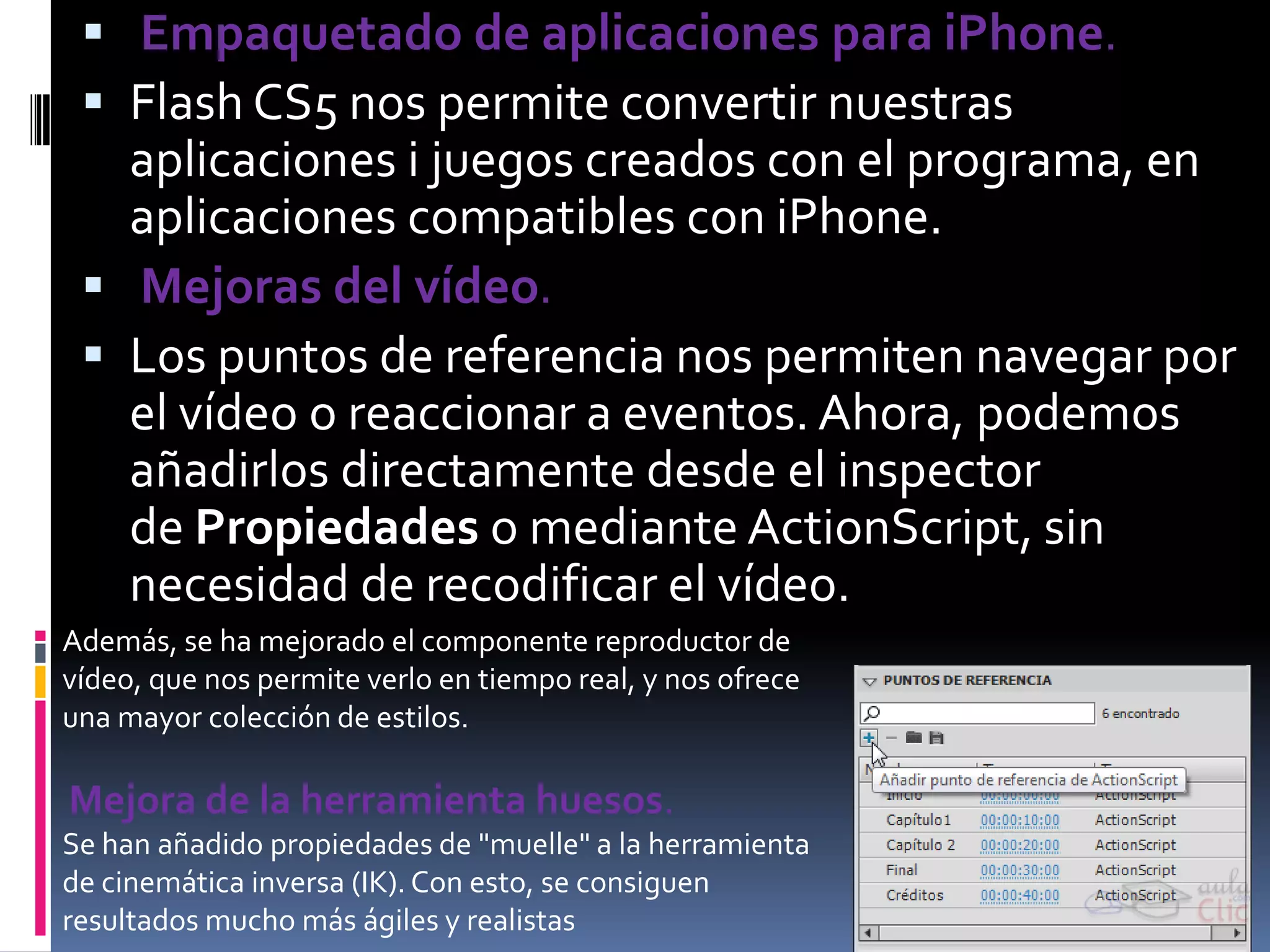  Empaquetado de aplicaciones para iPhone.
  Flash CS5 nos permite convertir nuestras
   aplicaciones i juegos creados con el programa, en
   aplicaciones compatibles con iPhone.
  Mejoras del vídeo.
  Los puntos de referencia nos permiten navegar por
   el vídeo o reaccionar a eventos. Ahora, podemos
   añadirlos directamente desde el inspector
   de Propiedades o mediante ActionScript, sin
   necesidad de recodificar el vídeo.
Además, se ha mejorado el componente reproductor de
vídeo, que nos permite verlo en tiempo real, y nos ofrece
una mayor colección de estilos.

Mejora de la herramienta huesos.
Se han añadido propiedades de "muelle" a la herramienta
de cinemática inversa (IK). Con esto, se consiguen
resultados mucho más ágiles y realistas
 