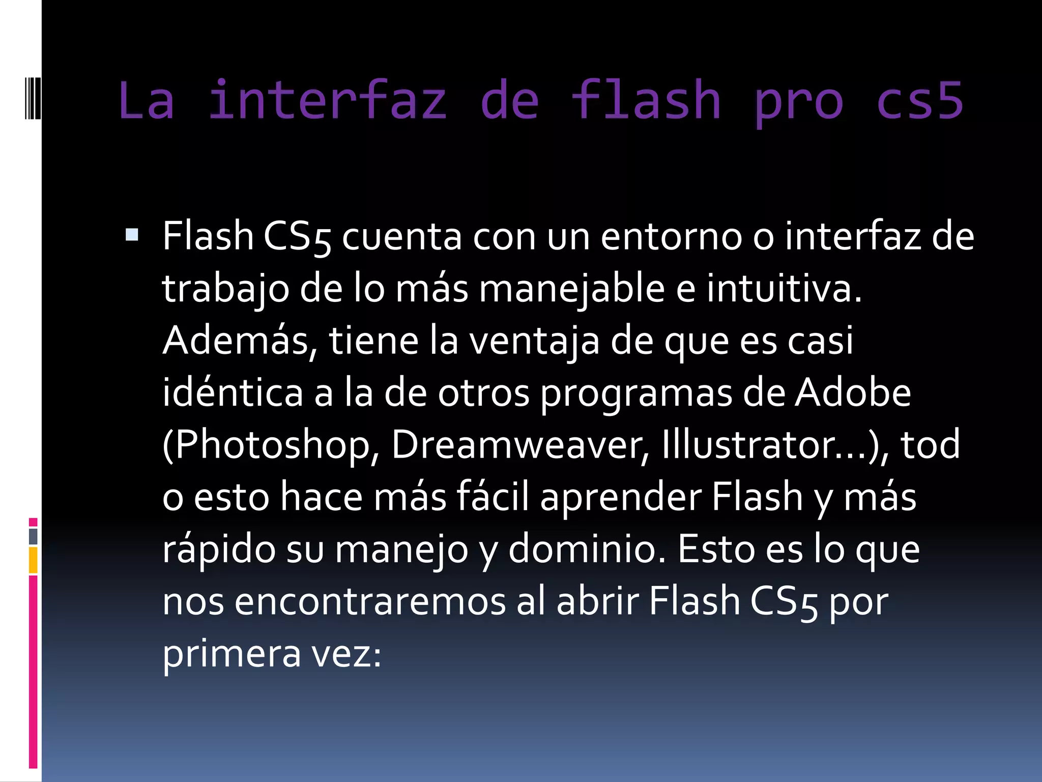 La interfaz de flash pro cs5

 Flash CS5 cuenta con un entorno o interfaz de
  trabajo de lo más manejable e intuitiva.
  Además, tiene la ventaja de que es casi
  idéntica a la de otros programas de Adobe
  (Photoshop, Dreamweaver, Illustrator...), tod
  o esto hace más fácil aprender Flash y más
  rápido su manejo y dominio. Esto es lo que
  nos encontraremos al abrir Flash CS5 por
  primera vez:
 