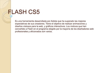 FLASH CS5
  Es una herramienta desarrollada por Adobe que ha superado las mejores
  expectativas de sus creadores. Tiene el objetivo de realizar animaciones y
  diseños vistosos para la web, y gráficos interactivos. Los motivos que han
  convertido a Flash en el programa elegido por la mayoría de los diseñadores web
  profesionales y aficionados son varios.
 
