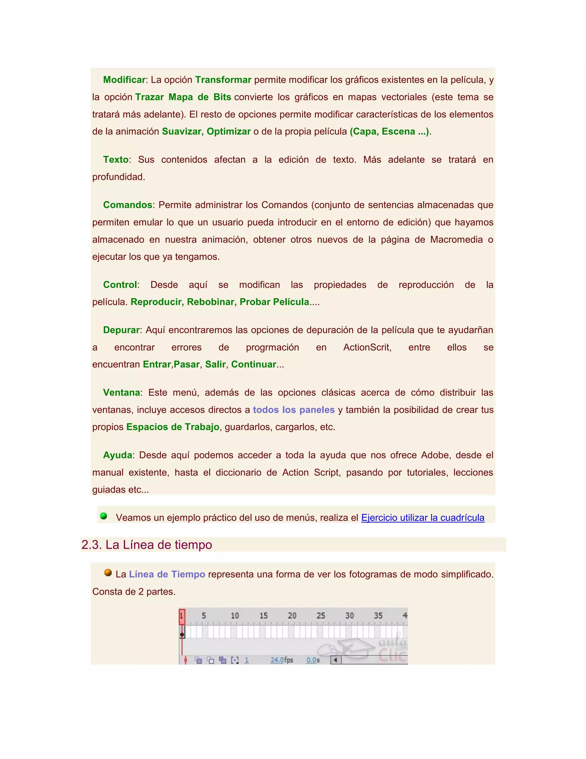 Modificar: La opción Transformar permite modificar los gráficos existentes en la película, y
 la opción Trazar Mapa de Bits convierte los gráficos en mapas vectoriales (este tema se
 tratará más adelante). El resto de opciones permite modificar características de los elementos
 de la animación Suavizar, Optimizar o de la propia película (Capa, Escena ...).

     Texto: Sus contenidos afectan a la edición de texto. Más adelante se tratará en
 profundidad.

     Comandos: Permite administrar los Comandos (conjunto de sentencias almacenadas que
 permiten emular lo que un usuario pueda introducir en el entorno de edición) que hayamos
 almacenado en nuestra animación, obtener otros nuevos de la página de Macromedia o
 ejecutar los que ya tengamos.

     Control:     Desde   aquí   se   modifican   las   propiedades   de     reproducción   de     la
 película. Reproducir, Rebobinar, Probar Película....

     Depurar: Aquí encontraremos las opciones de depuración de la película que te ayudarñan
 a     encontrar     errores     de    progrmación      en    ActionScrit,     entre   ellos     se
 encuentran Entrar,Pasar, Salir, Continuar...

     Ventana: Este menú, además de las opciones clásicas acerca de cómo distribuir las
 ventanas, incluye accesos directos a todos los paneles y también la posibilidad de crear tus
 propios Espacios de Trabajo, guardarlos, cargarlos, etc.

     Ayuda: Desde aquí podemos acceder a toda la ayuda que nos ofrece Adobe, desde el
 manual existente, hasta el diccionario de Action Script, pasando por tutoriales, lecciones
 guiadas etc...

        Veamos un ejemplo práctico del uso de menús, realiza el Ejercicio utilizar la cuadrícula

2.3. La Línea de tiempo

       La Línea de Tiempo representa una forma de ver los fotogramas de modo simplificado.
 Consta de 2 partes.
 