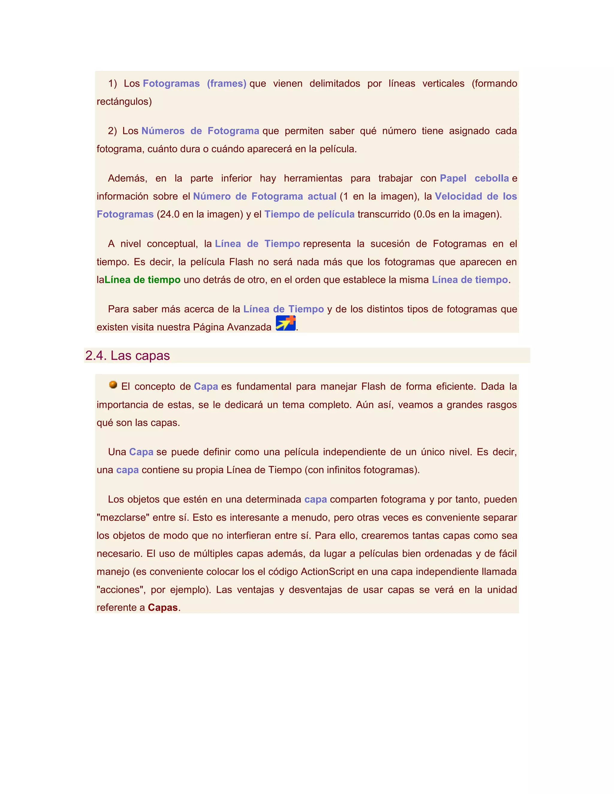 1) Los Fotogramas (frames) que vienen delimitados por líneas verticales (formando
 rectángulos)

   2) Los Números de Fotograma que permiten saber qué número tiene asignado cada
 fotograma, cuánto dura o cuándo aparecerá en la película.

   Además, en la parte inferior hay herramientas para trabajar con Papel cebolla e
 información sobre el Número de Fotograma actual (1 en la imagen), la Velocidad de los
 Fotogramas (24.0 en la imagen) y el Tiempo de película transcurrido (0.0s en la imagen).

   A nivel conceptual, la Línea de Tiempo representa la sucesión de Fotogramas en el
 tiempo. Es decir, la película Flash no será nada más que los fotogramas que aparecen en
 laLínea de tiempo uno detrás de otro, en el orden que establece la misma Línea de tiempo.

   Para saber más acerca de la Línea de Tiempo y de los distintos tipos de fotogramas que
 existen visita nuestra Página Avanzada     .

2.4. Las capas

      El concepto de Capa es fundamental para manejar Flash de forma eficiente. Dada la
 importancia de estas, se le dedicará un tema completo. Aún así, veamos a grandes rasgos
 qué son las capas.

   Una Capa se puede definir como una película independiente de un único nivel. Es decir,
 una capa contiene su propia Línea de Tiempo (con infinitos fotogramas).

   Los objetos que estén en una determinada capa comparten fotograma y por tanto, pueden
 "mezclarse" entre sí. Esto es interesante a menudo, pero otras veces es conveniente separar
 los objetos de modo que no interfieran entre sí. Para ello, crearemos tantas capas como sea
 necesario. El uso de múltiples capas además, da lugar a películas bien ordenadas y de fácil
 manejo (es conveniente colocar los el código ActionScript en una capa independiente llamada
 "acciones", por ejemplo). Las ventajas y desventajas de usar capas se verá en la unidad
 referente a Capas.
 