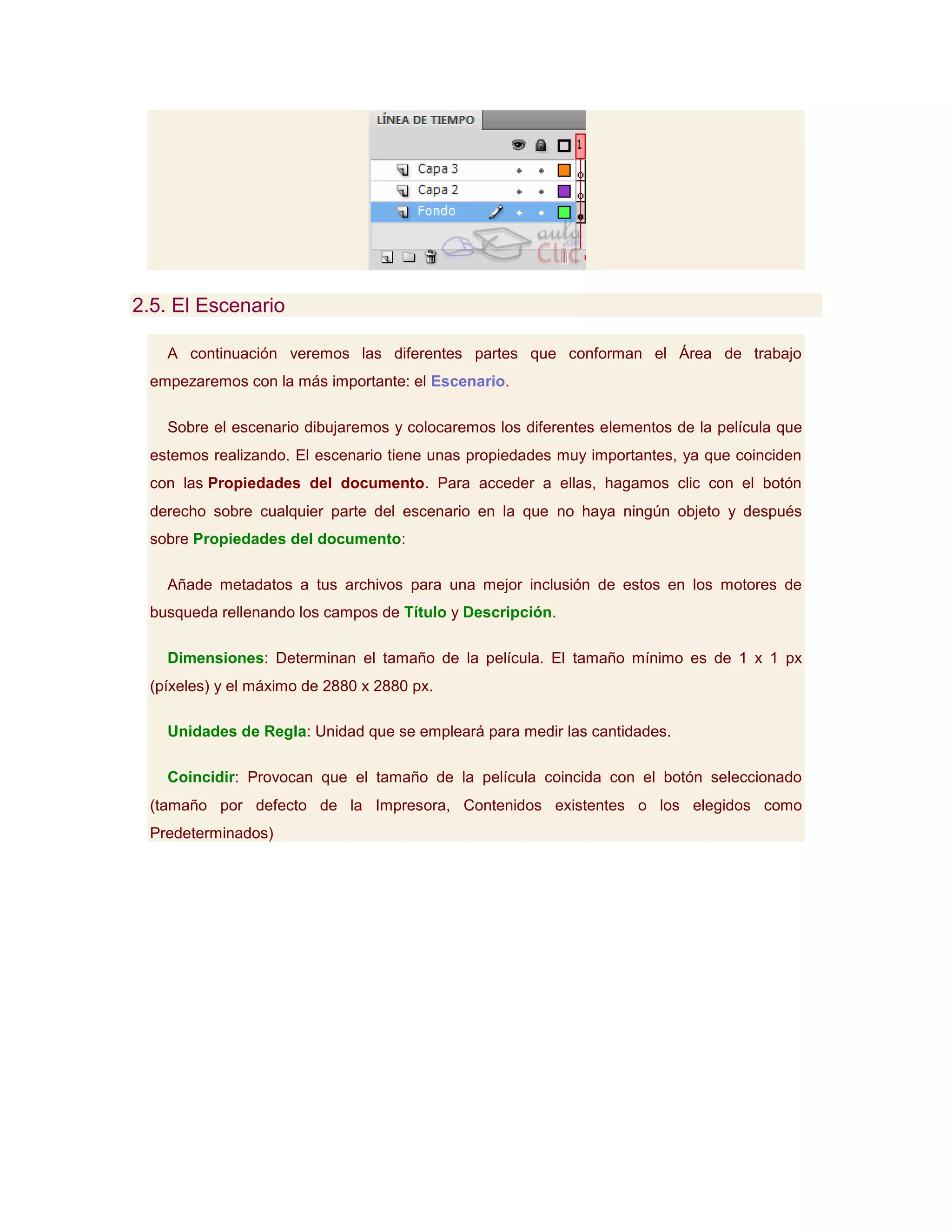 2.5. El Escenario

   A continuación veremos las diferentes partes que conforman el Área de trabajo
 empezaremos con la más importante: el Escenario.

   Sobre el escenario dibujaremos y colocaremos los diferentes elementos de la película que
 estemos realizando. El escenario tiene unas propiedades muy importantes, ya que coinciden
 con las Propiedades del documento. Para acceder a ellas, hagamos clic con el botón
 derecho sobre cualquier parte del escenario en la que no haya ningún objeto y después
 sobre Propiedades del documento:

   Añade metadatos a tus archivos para una mejor inclusión de estos en los motores de
 busqueda rellenando los campos de Título y Descripción.

   Dimensiones: Determinan el tamaño de la película. El tamaño mínimo es de 1 x 1 px
 (píxeles) y el máximo de 2880 x 2880 px.

   Unidades de Regla: Unidad que se empleará para medir las cantidades.

   Coincidir: Provocan que el tamaño de la película coincida con el botón seleccionado
 (tamaño por defecto de la Impresora, Contenidos existentes o los elegidos como
 Predeterminados)
 