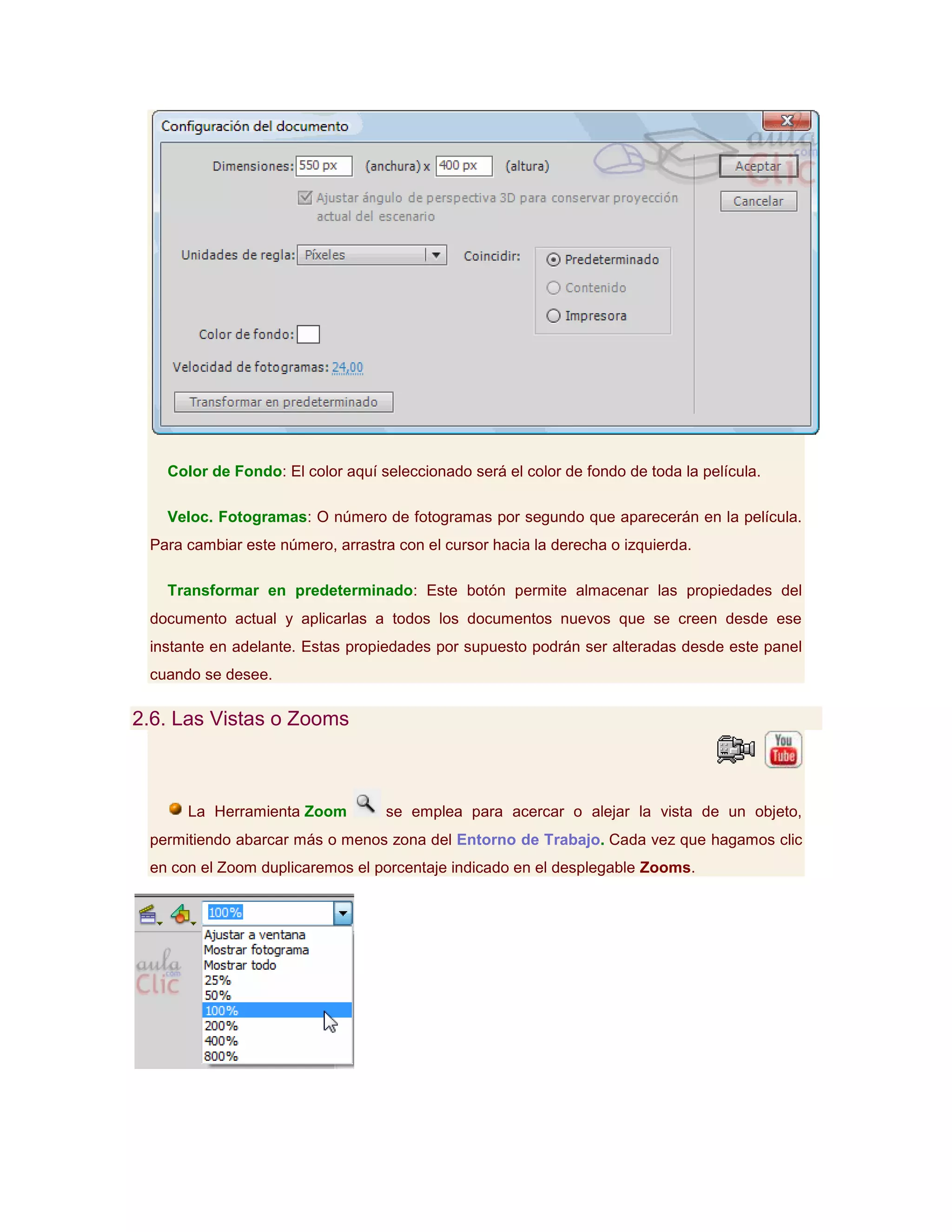 Color de Fondo: El color aquí seleccionado será el color de fondo de toda la película.

   Veloc. Fotogramas: O número de fotogramas por segundo que aparecerán en la película.
 Para cambiar este número, arrastra con el cursor hacia la derecha o izquierda.

   Transformar en predeterminado: Este botón permite almacenar las propiedades del
 documento actual y aplicarlas a todos los documentos nuevos que se creen desde ese
 instante en adelante. Estas propiedades por supuesto podrán ser alteradas desde este panel
 cuando se desee.

2.6. Las Vistas o Zooms



      La Herramienta Zoom         se emplea para acercar o alejar la vista de un objeto,
 permitiendo abarcar más o menos zona del Entorno de Trabajo. Cada vez que hagamos clic
 en con el Zoom duplicaremos el porcentaje indicado en el desplegable Zooms.
 