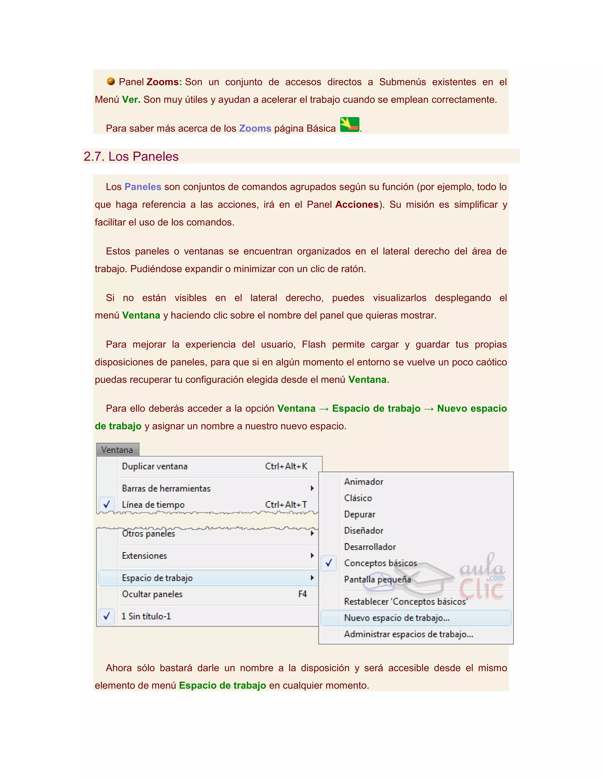 Panel Zooms: Son un conjunto de accesos directos a Submenús existentes en el
 Menú Ver. Son muy útiles y ayudan a acelerar el trabajo cuando se emplean correctamente.

   Para saber más acerca de los Zooms página Básica          .

2.7. Los Paneles

   Los Paneles son conjuntos de comandos agrupados según su función (por ejemplo, todo lo
 que haga referencia a las acciones, irá en el Panel Acciones). Su misión es simplificar y
 facilitar el uso de los comandos.

   Estos paneles o ventanas se encuentran organizados en el lateral derecho del área de
 trabajo. Pudiéndose expandir o minimizar con un clic de ratón.

   Si no están visibles en el lateral derecho, puedes visualizarlos desplegando el
 menú Ventana y haciendo clic sobre el nombre del panel que quieras mostrar.

   Para mejorar la experiencia del usuario, Flash permite cargar y guardar tus propias
 disposiciones de paneles, para que si en algún momento el entorno se vuelve un poco caótico
 puedas recuperar tu configuración elegida desde el menú Ventana.

   Para ello deberás acceder a la opción Ventana → Espacio de trabajo → Nuevo espacio
 de trabajo y asignar un nombre a nuestro nuevo espacio.




   Ahora sólo bastará darle un nombre a la disposición y será accesible desde el mismo
 elemento de menú Espacio de trabajo en cualquier momento.
 