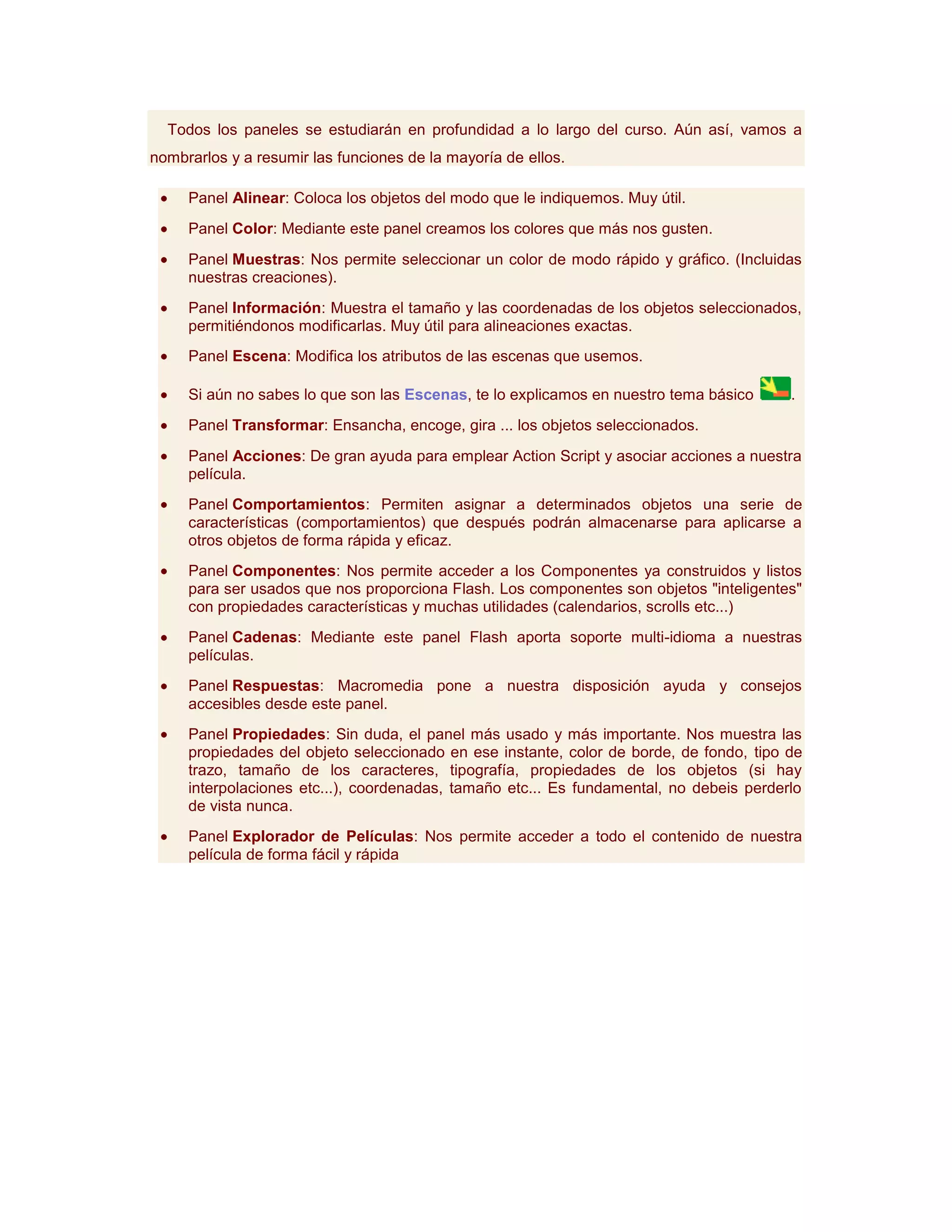 Todos los paneles se estudiarán en profundidad a lo largo del curso. Aún así, vamos a
nombrarlos y a resumir las funciones de la mayoría de ellos.

     Panel Alinear: Coloca los objetos del modo que le indiquemos. Muy útil.
     Panel Color: Mediante este panel creamos los colores que más nos gusten.
     Panel Muestras: Nos permite seleccionar un color de modo rápido y gráfico. (Incluidas
     nuestras creaciones).
     Panel Información: Muestra el tamaño y las coordenadas de los objetos seleccionados,
     permitiéndonos modificarlas. Muy útil para alineaciones exactas.
     Panel Escena: Modifica los atributos de las escenas que usemos.

     Si aún no sabes lo que son las Escenas, te lo explicamos en nuestro tema básico     .
     Panel Transformar: Ensancha, encoge, gira ... los objetos seleccionados.
     Panel Acciones: De gran ayuda para emplear Action Script y asociar acciones a nuestra
     película.
     Panel Comportamientos: Permiten asignar a determinados objetos una serie de
     características (comportamientos) que después podrán almacenarse para aplicarse a
     otros objetos de forma rápida y eficaz.
     Panel Componentes: Nos permite acceder a los Componentes ya construidos y listos
     para ser usados que nos proporciona Flash. Los componentes son objetos "inteligentes"
     con propiedades características y muchas utilidades (calendarios, scrolls etc...)
     Panel Cadenas: Mediante este panel Flash aporta soporte multi-idioma a nuestras
     películas.
     Panel Respuestas: Macromedia pone a nuestra disposición ayuda y consejos
     accesibles desde este panel.
     Panel Propiedades: Sin duda, el panel más usado y más importante. Nos muestra las
     propiedades del objeto seleccionado en ese instante, color de borde, de fondo, tipo de
     trazo, tamaño de los caracteres, tipografía, propiedades de los objetos (si hay
     interpolaciones etc...), coordenadas, tamaño etc... Es fundamental, no debeis perderlo
     de vista nunca.
     Panel Explorador de Películas: Nos permite acceder a todo el contenido de nuestra
     película de forma fácil y rápida
 