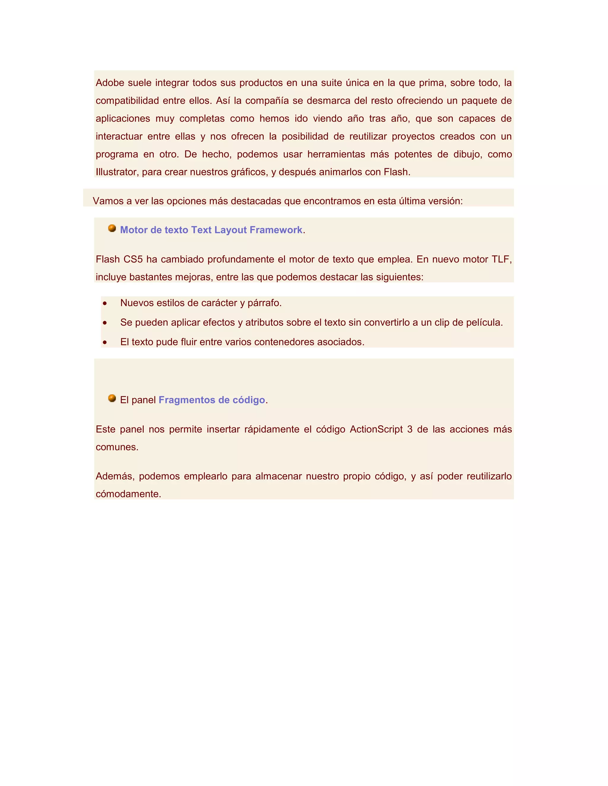 Adobe suele integrar todos sus productos en una suite única en la que prima, sobre todo, la
compatibilidad entre ellos. Así la compañía se desmarca del resto ofreciendo un paquete de
aplicaciones muy completas como hemos ido viendo año tras año, que son capaces de
interactuar entre ellas y nos ofrecen la posibilidad de reutilizar proyectos creados con un
programa en otro. De hecho, podemos usar herramientas más potentes de dibujo, como
Illustrator, para crear nuestros gráficos, y después animarlos con Flash.

Vamos a ver las opciones más destacadas que encontramos en esta última versión:

     Motor de texto Text Layout Framework.

Flash CS5 ha cambiado profundamente el motor de texto que emplea. En nuevo motor TLF,
incluye bastantes mejoras, entre las que podemos destacar las siguientes:

     Nuevos estilos de carácter y párrafo.
     Se pueden aplicar efectos y atributos sobre el texto sin convertirlo a un clip de película.
     El texto pude fluir entre varios contenedores asociados.




     El panel Fragmentos de código.

Este panel nos permite insertar rápidamente el código ActionScript 3 de las acciones más
comunes.

Además, podemos emplearlo para almacenar nuestro propio código, y así poder reutilizarlo
cómodamente.
 