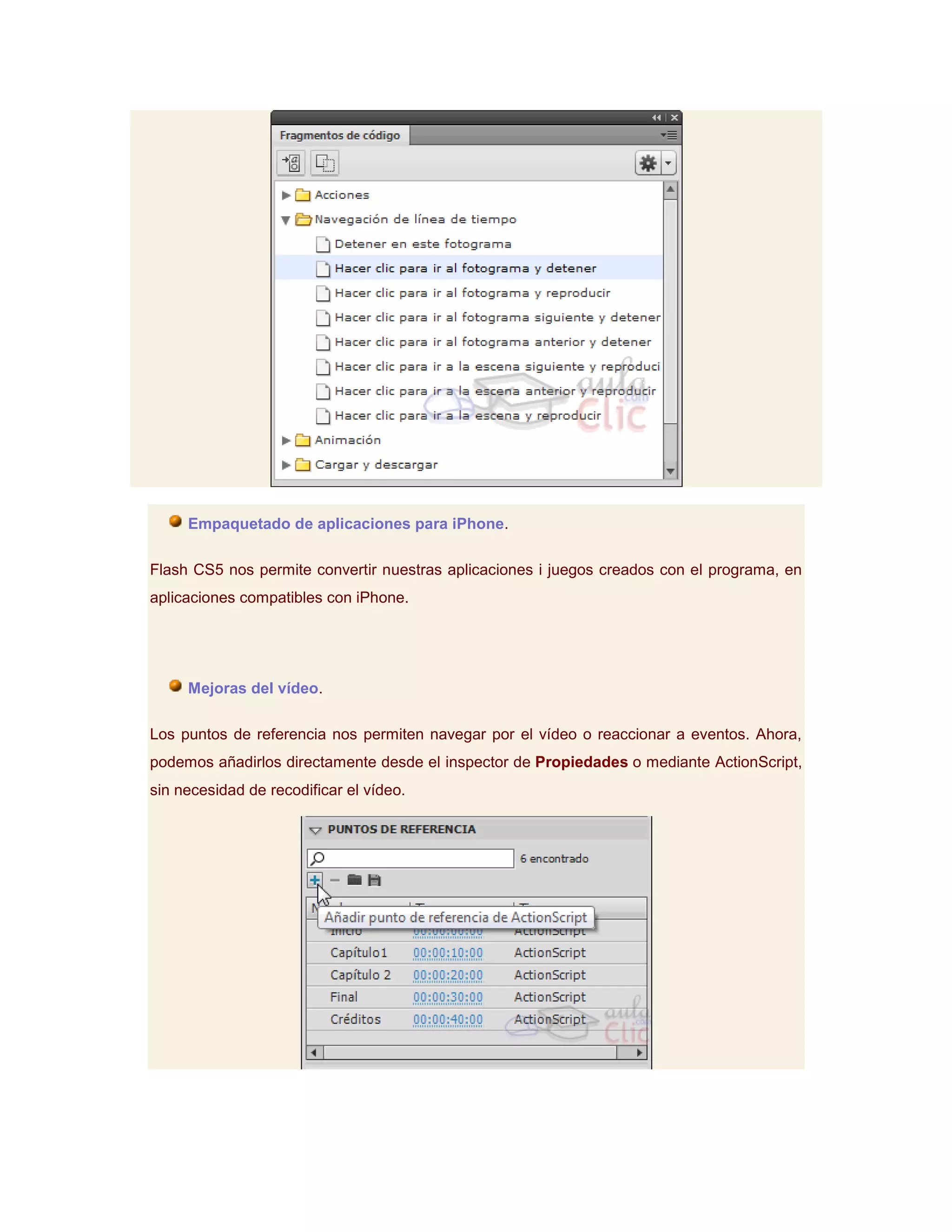 Empaquetado de aplicaciones para iPhone.

Flash CS5 nos permite convertir nuestras aplicaciones i juegos creados con el programa, en
aplicaciones compatibles con iPhone.




     Mejoras del vídeo.

Los puntos de referencia nos permiten navegar por el vídeo o reaccionar a eventos. Ahora,
podemos añadirlos directamente desde el inspector de Propiedades o mediante ActionScript,
sin necesidad de recodificar el vídeo.
 
