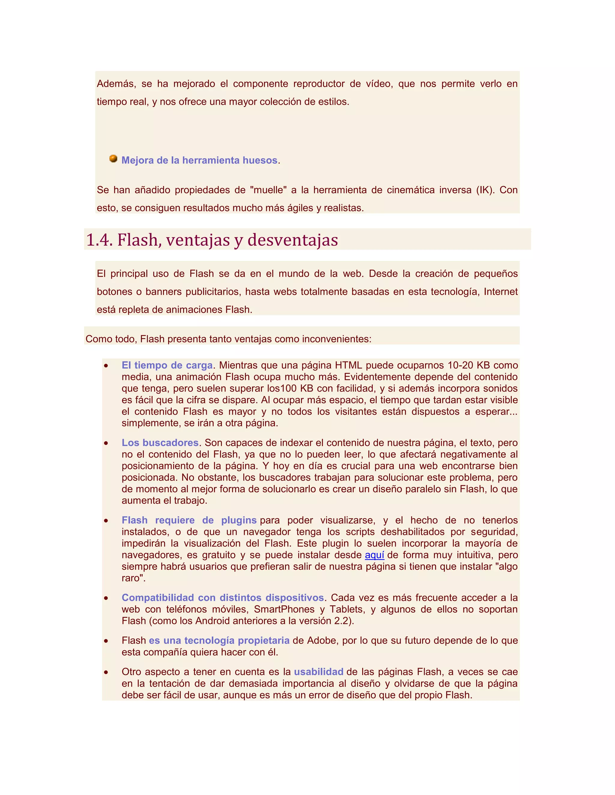 Además, se ha mejorado el componente reproductor de vídeo, que nos permite verlo en
  tiempo real, y nos ofrece una mayor colección de estilos.




       Mejora de la herramienta huesos.

  Se han añadido propiedades de "muelle" a la herramienta de cinemática inversa (IK). Con
  esto, se consiguen resultados mucho más ágiles y realistas.


1.4. Flash, ventajas y desventajas
  El principal uso de Flash se da en el mundo de la web. Desde la creación de pequeños
  botones o banners publicitarios, hasta webs totalmente basadas en esta tecnología, Internet
  está repleta de animaciones Flash.

Como todo, Flash presenta tanto ventajas como inconvenientes:

       El tiempo de carga. Mientras que una página HTML puede ocuparnos 10-20 KB como
       media, una animación Flash ocupa mucho más. Evidentemente depende del contenido
       que tenga, pero suelen superar los100 KB con facilidad, y si además incorpora sonidos
       es fácil que la cifra se dispare. Al ocupar más espacio, el tiempo que tardan estar visible
       el contenido Flash es mayor y no todos los visitantes están dispuestos a esperar...
       simplemente, se irán a otra página.
       Los buscadores. Son capaces de indexar el contenido de nuestra página, el texto, pero
       no el contenido del Flash, ya que no lo pueden leer, lo que afectará negativamente al
       posicionamiento de la página. Y hoy en día es crucial para una web encontrarse bien
       posicionada. No obstante, los buscadores trabajan para solucionar este problema, pero
       de momento al mejor forma de solucionarlo es crear un diseño paralelo sin Flash, lo que
       aumenta el trabajo.
       Flash requiere de plugins para poder visualizarse, y el hecho de no tenerlos
       instalados, o de que un navegador tenga los scripts deshabilitados por seguridad,
       impedirán la visualización del Flash. Este plugin lo suelen incorporar la mayoría de
       navegadores, es gratuito y se puede instalar desde aquí de forma muy intuitiva, pero
       siempre habrá usuarios que prefieran salir de nuestra página si tienen que instalar "algo
       raro".
       Compatibilidad con distintos dispositivos. Cada vez es más frecuente acceder a la
       web con teléfonos móviles, SmartPhones y Tablets, y algunos de ellos no soportan
       Flash (como los Android anteriores a la versión 2.2).
       Flash es una tecnología propietaria de Adobe, por lo que su futuro depende de lo que
       esta compañía quiera hacer con él.
       Otro aspecto a tener en cuenta es la usabilidad de las páginas Flash, a veces se cae
       en la tentación de dar demasiada importancia al diseño y olvidarse de que la página
       debe ser fácil de usar, aunque es más un error de diseño que del propio Flash.
 