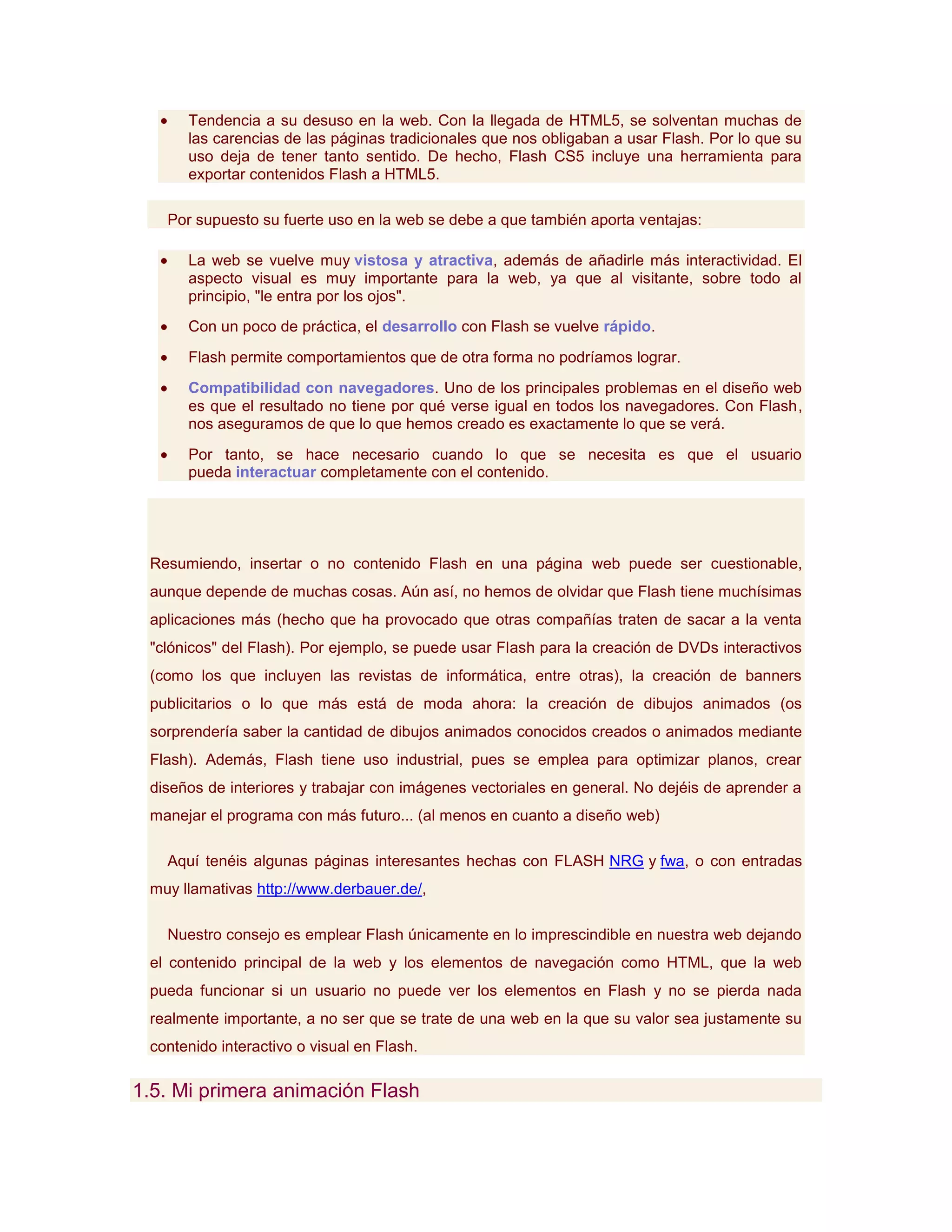 Tendencia a su desuso en la web. Con la llegada de HTML5, se solventan muchas de
      las carencias de las páginas tradicionales que nos obligaban a usar Flash. Por lo que su
      uso deja de tener tanto sentido. De hecho, Flash CS5 incluye una herramienta para
      exportar contenidos Flash a HTML5.

   Por supuesto su fuerte uso en la web se debe a que también aporta ventajas:

      La web se vuelve muy vistosa y atractiva, además de añadirle más interactividad. El
      aspecto visual es muy importante para la web, ya que al visitante, sobre todo al
      principio, "le entra por los ojos".
      Con un poco de práctica, el desarrollo con Flash se vuelve rápido.
      Flash permite comportamientos que de otra forma no podríamos lograr.
      Compatibilidad con navegadores. Uno de los principales problemas en el diseño web
      es que el resultado no tiene por qué verse igual en todos los navegadores. Con Flash,
      nos aseguramos de que lo que hemos creado es exactamente lo que se verá.
      Por tanto, se hace necesario cuando lo que se necesita es que el usuario
      pueda interactuar completamente con el contenido.




 Resumiendo, insertar o no contenido Flash en una página web puede ser cuestionable,
 aunque depende de muchas cosas. Aún así, no hemos de olvidar que Flash tiene muchísimas
 aplicaciones más (hecho que ha provocado que otras compañías traten de sacar a la venta
 "clónicos" del Flash). Por ejemplo, se puede usar Flash para la creación de DVDs interactivos
 (como los que incluyen las revistas de informática, entre otras), la creación de banners
 publicitarios o lo que más está de moda ahora: la creación de dibujos animados (os
 sorprendería saber la cantidad de dibujos animados conocidos creados o animados mediante
 Flash). Además, Flash tiene uso industrial, pues se emplea para optimizar planos, crear
 diseños de interiores y trabajar con imágenes vectoriales en general. No dejéis de aprender a
 manejar el programa con más futuro... (al menos en cuanto a diseño web)

   Aquí tenéis algunas páginas interesantes hechas con FLASH NRG y fwa, o con entradas
 muy llamativas http://www.derbauer.de/,

   Nuestro consejo es emplear Flash únicamente en lo imprescindible en nuestra web dejando
 el contenido principal de la web y los elementos de navegación como HTML, que la web
 pueda funcionar si un usuario no puede ver los elementos en Flash y no se pierda nada
 realmente importante, a no ser que se trate de una web en la que su valor sea justamente su
 contenido interactivo o visual en Flash.

1.5. Mi primera animación Flash
 