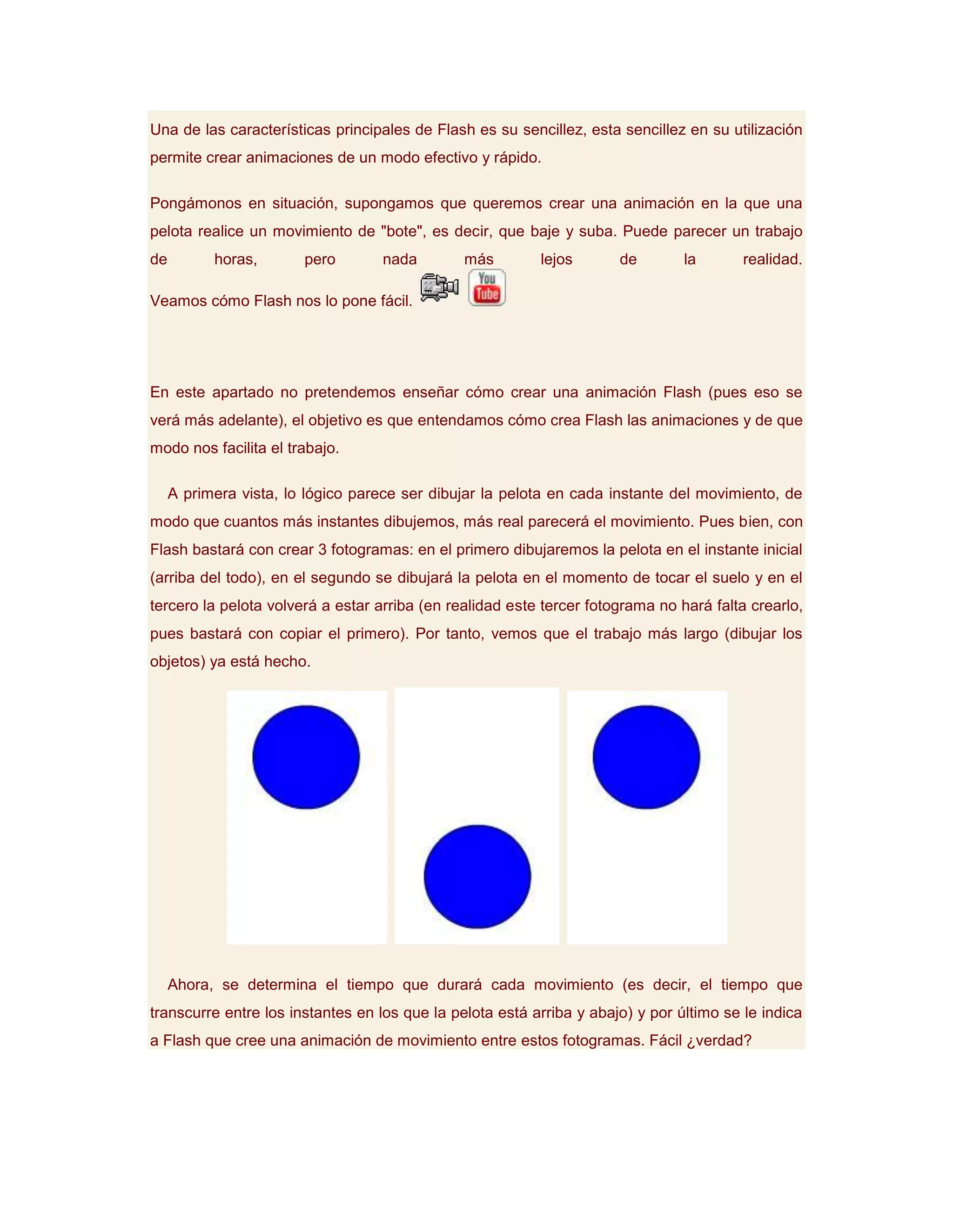 Una de las características principales de Flash es su sencillez, esta sencillez en su utilización
permite crear animaciones de un modo efectivo y rápido.

Pongámonos en situación, supongamos que queremos crear una animación en la que una
pelota realice un movimiento de "bote", es decir, que baje y suba. Puede parecer un trabajo
de         horas,       pero       nada        más        lejos       de        la       realidad.

Veamos cómo Flash nos lo pone fácil.




En este apartado no pretendemos enseñar cómo crear una animación Flash (pues eso se
verá más adelante), el objetivo es que entendamos cómo crea Flash las animaciones y de que
modo nos facilita el trabajo.

     A primera vista, lo lógico parece ser dibujar la pelota en cada instante del movimiento, de
modo que cuantos más instantes dibujemos, más real parecerá el movimiento. Pues bien, con
Flash bastará con crear 3 fotogramas: en el primero dibujaremos la pelota en el instante inicial
(arriba del todo), en el segundo se dibujará la pelota en el momento de tocar el suelo y en el
tercero la pelota volverá a estar arriba (en realidad este tercer fotograma no hará falta crearlo,
pues bastará con copiar el primero). Por tanto, vemos que el trabajo más largo (dibujar los
objetos) ya está hecho.




     Ahora, se determina el tiempo que durará cada movimiento (es decir, el tiempo que
transcurre entre los instantes en los que la pelota está arriba y abajo) y por último se le indica
a Flash que cree una animación de movimiento entre estos fotogramas. Fácil ¿verdad?
 