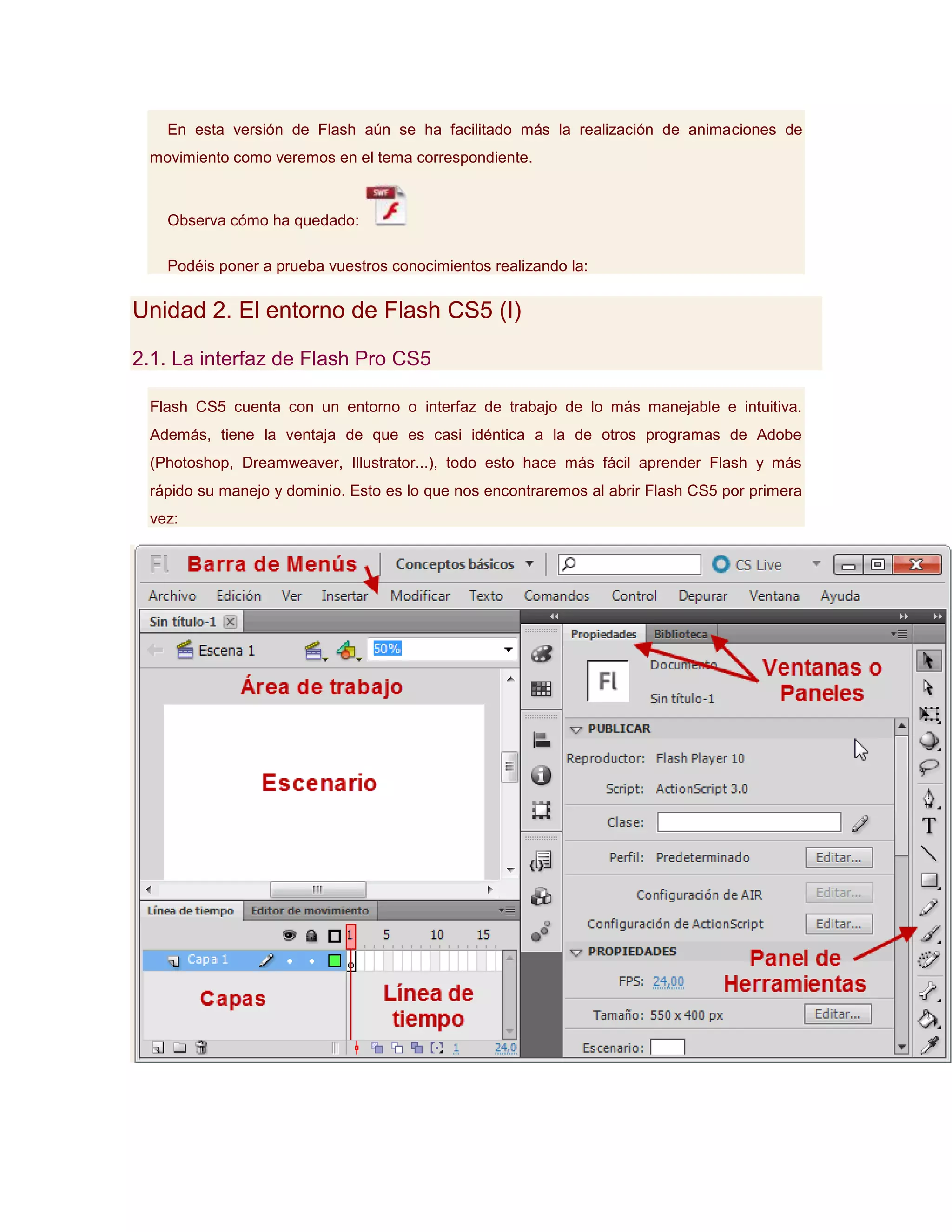 En esta versión de Flash aún se ha facilitado más la realización de animaciones de
 movimiento como veremos en el tema correspondiente.



   Observa cómo ha quedado:

   Podéis poner a prueba vuestros conocimientos realizando la:


Unidad 2. El entorno de Flash CS5 (I)

2.1. La interfaz de Flash Pro CS5

 Flash CS5 cuenta con un entorno o interfaz de trabajo de lo más manejable e intuitiva.
 Además, tiene la ventaja de que es casi idéntica a la de otros programas de Adobe
 (Photoshop, Dreamweaver, Illustrator...), todo esto hace más fácil aprender Flash y más
 rápido su manejo y dominio. Esto es lo que nos encontraremos al abrir Flash CS5 por primera
 vez:
 