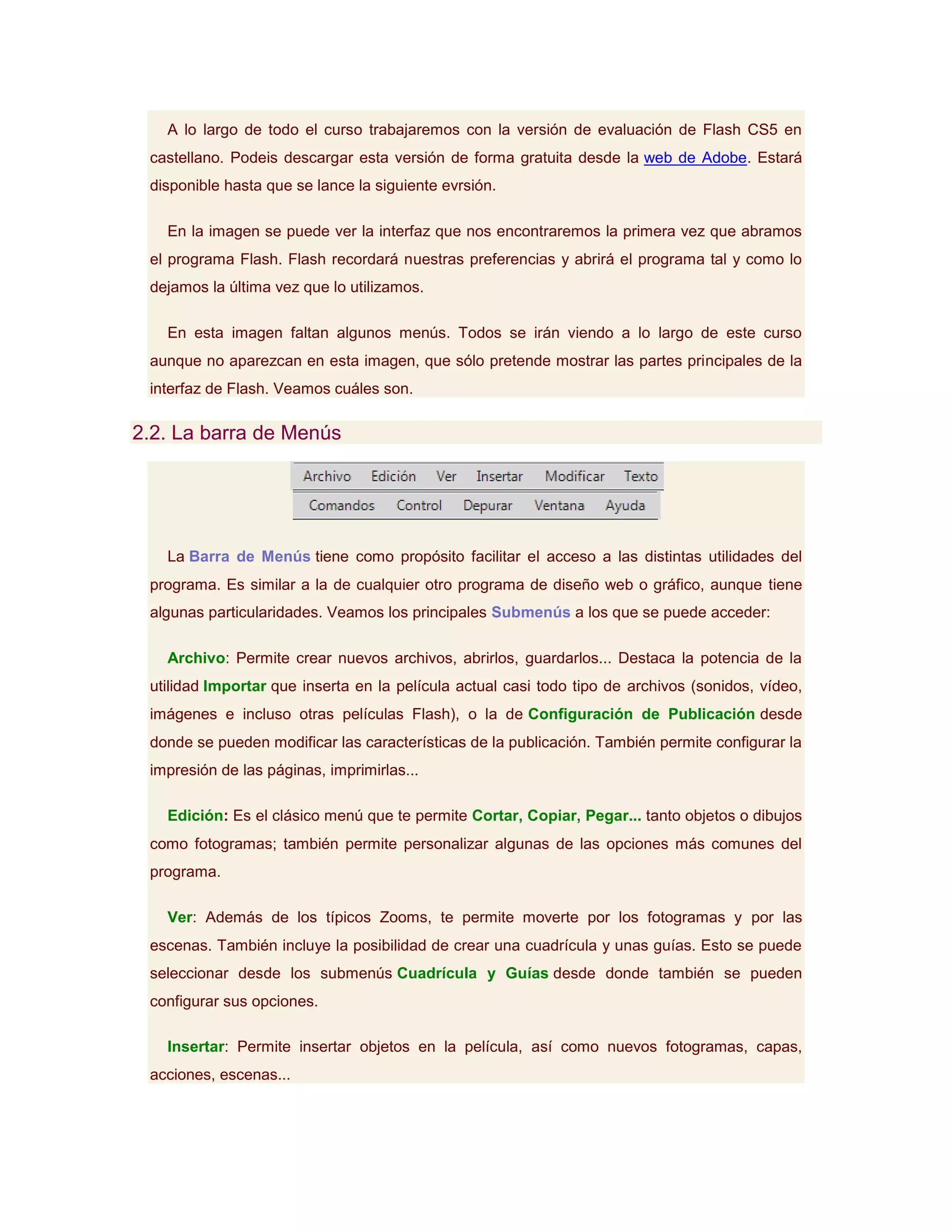 A lo largo de todo el curso trabajaremos con la versión de evaluación de Flash CS5 en
 castellano. Podeis descargar esta versión de forma gratuita desde la web de Adobe. Estará
 disponible hasta que se lance la siguiente evrsión.

   En la imagen se puede ver la interfaz que nos encontraremos la primera vez que abramos
 el programa Flash. Flash recordará nuestras preferencias y abrirá el programa tal y como lo
 dejamos la última vez que lo utilizamos.

   En esta imagen faltan algunos menús. Todos se irán viendo a lo largo de este curso
 aunque no aparezcan en esta imagen, que sólo pretende mostrar las partes principales de la
 interfaz de Flash. Veamos cuáles son.

2.2. La barra de Menús




   La Barra de Menús tiene como propósito facilitar el acceso a las distintas utilidades del
 programa. Es similar a la de cualquier otro programa de diseño web o gráfico, aunque tiene
 algunas particularidades. Veamos los principales Submenús a los que se puede acceder:

   Archivo: Permite crear nuevos archivos, abrirlos, guardarlos... Destaca la potencia de la
 utilidad Importar que inserta en la película actual casi todo tipo de archivos (sonidos, vídeo,
 imágenes e incluso otras películas Flash), o la de Configuración de Publicación desde
 donde se pueden modificar las características de la publicación. También permite configurar la
 impresión de las páginas, imprimirlas...

   Edición: Es el clásico menú que te permite Cortar, Copiar, Pegar... tanto objetos o dibujos
 como fotogramas; también permite personalizar algunas de las opciones más comunes del
 programa.

   Ver: Además de los típicos Zooms, te permite moverte por los fotogramas y por las
 escenas. También incluye la posibilidad de crear una cuadrícula y unas guías. Esto se puede
 seleccionar desde los submenús Cuadrícula y Guías desde donde también se pueden
 configurar sus opciones.

   Insertar: Permite insertar objetos en la película, así como nuevos fotogramas, capas,
 acciones, escenas...
 