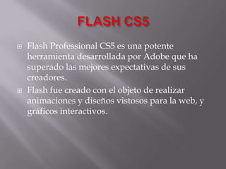 FLASH CS5 Flash Professional CS5 es una potente herramienta desarrollada por Adobe que ha superado las mejores expectativas de sus creadores. Flash fue creado con el objeto de realizar animaciones y diseños vistosos para la web, y gráficos interactivos. 
