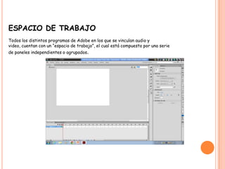 ESPACIO DE TRABAJO
Todos los distintos programas de Adobe en los que se vinculan audio y
video, cuentan con un “espacio de trabajo”, el cual está compuesto por una serie
de paneles independientes o agrupados.
 